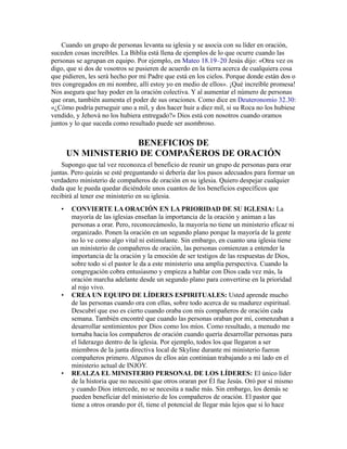 Cuando un grupo de personas levanta su iglesia y se asocia con su líder en oración,
suceden cosas increíbles. La Biblia está llena de ejemplos de lo que ocurre cuando las
personas se agrupan en equipo. Por ejemplo, en Mateo 18.19–20 Jesús dijo: «Otra vez os
digo, que si dos de vosotros se pusieren de acuerdo en la tierra acerca de cualquiera cosa
que pidieren, les será hecho por mi Padre que está en los cielos. Porque donde están dos o
tres congregados en mi nombre, allí estoy yo en medio de ellos». ¡Qué increíble promesa!
Nos asegura que hay poder en la oración colectiva. Y al aumentar el número de personas
que oran, también aumenta el poder de sus oraciones. Como dice en Deuteronomio 32.30:
«¿Cómo podría perseguir uno a mil, y dos hacer huir a diez mil, si su Roca no los hubiese
vendido, y Jehová no los hubiera entregado?» Dios está con nosotros cuando oramos
juntos y lo que suceda como resultado puede ser asombroso.
BENEFICIOS DE
UN MINISTERIO DE COMPAÑEROS DE ORACIÓN
Supongo que tal vez reconozca el beneficio de reunir un grupo de personas para orar
juntas. Pero quizás se esté preguntando si debería dar los pasos adecuados para formar un
verdadero ministerio de compañeros de oración en su iglesia. Quiero despejar cualquier
duda que le pueda quedar diciéndole unos cuantos de los beneficios específicos que
recibirá al tener ese ministerio en su iglesia.
• CONVIERTE LA ORACIÓN EN LA PRIORIDAD DE SU IGLESIA: La
mayoría de las iglesias enseñan la importancia de la oración y animan a las
personas a orar. Pero, reconozcámoslo, la mayoría no tiene un ministerio eficaz ni
organizado. Ponen la oración en un segundo plano porque la mayoría de la gente
no lo ve como algo vital ni estimulante. Sin embargo, en cuanto una iglesia tiene
un ministerio de compañeros de oración, las personas comienzan a entender la
importancia de la oración y la emoción de ser testigos de las respuestas de Dios,
sobre todo si el pastor le da a este ministerio una amplia perspectiva. Cuando la
congregación cobra entusiasmo y empieza a hablar con Dios cada vez más, la
oración marcha adelante desde un segundo plano para convertirse en la prioridad
al rojo vivo.
• CREA UN EQUIPO DE LÍDERES ESPIRITUALES: Usted aprende mucho
de las personas cuando ora con ellas, sobre todo acerca de su madurez espiritual.
Descubrí que eso es cierto cuando oraba con mis compañeros de oración cada
semana. También encontré que cuando las personas oraban por mí, comenzaban a
desarrollar sentimientos por Dios como los míos. Como resultado, a menudo me
tornaba hacia los compañeros de oración cuando quería desarrollar personas para
el liderazgo dentro de la iglesia. Por ejemplo, todos los que llegaron a ser
miembros de la junta directiva local de Skyline durante mi ministerio fueron
compañeros primero. Algunos de ellos aún continúan trabajando a mi lado en el
ministerio actual de INJOY.
• REALZA EL MINISTERIO PERSONAL DE LOS LÍDERES: El único líder
de la historia que no necesitó que otros oraran por Él fue Jesús. Oró por sí mismo
y cuando Dios intercede, no se necesita a nadie más. Sin embargo, los demás se
pueden beneficiar del ministerio de los compañeros de oración. El pastor que
tiene a otros orando por él, tiene el potencial de llegar más lejos que si lo hace
 