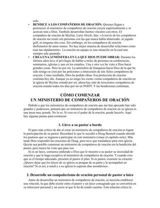 solo.
• BENDICE A LOS COMPAÑEROS DE ORACIÓN: Quienes llegan a
pertenecer al ministerio de compañeros de oración crecen espiritualmente y se
acercan más a Dios. También desarrollan fuertes vínculos con otros. El
compañero de oración de Skyline, Larry Doyle, dijo: «A través de los compañeros
de oración me reuní con personas con las que nunca había almorzado, ni jugado
golf, ni ninguna otra cosa. Sin embargo, en los compañeros de oración
disfrutamos de amor mutuo. No hay mejor manera de desarrollar relaciones como
esas tan rápidamente». La oración en equipo es una situación en la cual uno
siempre sale ganando.
• CREA UNAATMÓSFERA EN LA QUE DIOS PUEDE OBRAR: Durante los
últimos años tuve el privilegio de hablar a miles de personas en conferencias,
seminarios, iglesias y aun en los estadios. Una y otra vez he visto a Dios hacer
grandes cosas. Pero no por mí. La atmósfera de franqueza hacia Dios de la que he
sido testigo se creó por las peticiones e intercesión de mis fieles compañeros de
oración. Como resultado, Dios ha podido obrar. Esa protección de oración
continúa hoy día. Aunque ya no tengo los ciento veinte compañeros de oración en
la iglesia de Skyline orando por mí, ahora hay más de trescientos compañeros de
oración orando todos los días por mí en INJOY. Y las bendiciones continúan.
CÓMO COMENZAR
UN MINISTERIO DE COMPAÑEROS DE ORACIÓN
Debido a que los ministerios de compañeros de oración que me han apoyado han sido
grandes y poderosos, pensará que un ministerio de compañeros de oración en su iglesia es
una tarea muy grande. No lo es. Si cree en el poder de la oración, puede hacerlo. Aquí
hay algunas pautas para comenzar:
1. Lleve a su pastor a bordo
El paso más crítico de dar al crear un ministerio de compañeros de oración es lograr
la participación de su pastor. Recordará lo que le sucedió a Doug Bennett cuando abordó
los pastores que se negaron a participar en este ministerio (véase el capítulo siete). Más
tarde Dios respondió las oraciones de Doug, pero tuvo que trasladarse para otra iglesia.
Quizás sea posible comenzar un ministerio de compañeros de oración sin la bendición del
pastor, pero nunca he visto que pase eso.
Si es un laico, comience pidiendo a Dios que le muestre a su pastor su necesidad de
oración y que le haga receptivo al ministerio de compañeros de oración. Y cuando crea
que es el tiempo adecuado, presente al pastor el plan. Si es pastor, examine su corazón:
¿Quiere dejar que los laicos de su iglesia se pongan de su parte y le acompañen en
oración? Si es así, a usted y a su iglesia le esperan días asombrosos.
2. Desarrolle un compañerismo de oración personal de pastor a laico
Antes de desarrollar un ministerio de compañeros de oración, se necesita establecer
una relación, la que debe existir entre el pastor y un laico consagrado que se convertirá en
su intercesor personal y un socio al que le ha de rendir cuentas. Esta relación crítica la
 