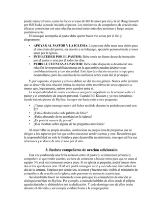 puede iniciar el laico, como lo fue en el caso de Bill Klassen por mí y la de Doug Bennett
por Bill Rudd, o puede iniciarla el pastor. Los ministerios de compañeros de oración más
eficaces comienzan con una relación personal entre estas dos personas y luego crecen
paulatinamente.
El laico que acompaña al pastor debe querer hacer tres cosas por él fiel y
alegremente:
• APOYAR AL PASTOR Y LA IGLESIA: La persona debe tener una visión para
el ministerio del pastor, ser devoto a su liderazgo, apoyarlo personalmente y tener
amor por la iglesia.
• INTERCEDER POR EL PASTOR: Debe sentir un fuerte deseo de interceder
por el pastor y orar por él todos los días.
• PEDIRLE CUENTAS AL PASTOR: Debe estar dispuesto a desarrollar una
relación de responsabilidad mutua en la que ambos puedan decirse cosas
confidencialmente y con sinceridad. Este tipo de relación necesita tiempo para
desarrollarse, pero las semillas de la confianza deben estar ahí al principio.
Y, por supuesto, el pastor y el laico deben ser del mismo género. Nunca debe permitir
que se desarrolle una relación íntima de oración entre miembros de sexos opuestos a
menos que, lógicamente, ambos estén casados entre sí.
La responsabilidad de rendir cuentas es una parte importante en la relación entre el
pastor y el compañero de oración personal. Cuando Bill Klassen y yo nos conocimos
siendo todavía pastor de Skyline, siempre me hacía estas cinco preguntas:
• ¿Tienes algún mensaje nuevo del Señor recibido durante tu período personal con
Él?
• ¿Estás obedeciendo cada palabra de Dios?
• ¿Estás abusando de tu autoridad en la iglesia?
• ¿Es pura tu manera de pensar?
• ¿Has mentido sobre alguna de las preguntas anteriores?
Al desarrollar su propia relación, confeccione su propia lista de preguntas que se
dirigen a los aspectos por los que ambos necesitan rendir cuentas y orar. Descubrirá que
la responsabilidad no solo le fortalece para desarrollar su ministerio, sino que edifica sus
relaciones y el deseo de orar el uno por el otro.
3. Reclute compañeros de oración adicionales
Una vez establecida una firme relación entre el pastor y su intercesor personal y
compañero al que rendir cuentas, es hora de comenzar a buscar otros para que se unan al
equipo. No está mal comenzar poco a poco. Si su iglesia es pequeña, podrá buscar otros
dos o tres que deseen orar. O tal vez podrá conseguir siete y así cada uno intercederá un
día de la semana. Empiece por donde sea, al crecer y hacerse más visible el ministerio de
compañeros de oración en la iglesia, más personas se animarán a participar.
Acostumbraba hacer un número de cosas para que los compañeros de oración se
distinguieran bien en Skyline. Por ejemplo, a menudo hablaba de ellos desde el púlpito
agradeciéndoles y alabándoles por su dedicación. Y cada domingo uno de ellos oraba
durante el ofertorio y así siempre estaban frente a la congregación.
 