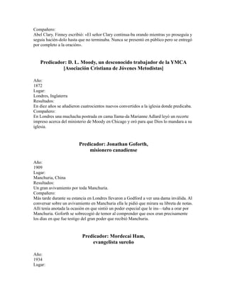 Compañero:
Abel Clary. Finney escribió: «El señor Clary continua-ba orando mientras yo proseguía y
seguía hacién-dolo hasta que no terminaba. Nunca se presentó en público pero se entregó
por completo a la oración».
Predicador: D. L. Moody, un desconocido trabajador de la YMCA
[Asociación Cristiana de Jóvenes Metodistas]
Año:
1872
Lugar:
Londres, Inglaterra
Resultados:
En diez años se añadieron cuatrocientos nuevos convertidos a la iglesia donde predicaba.
Compañero:
En Londres una muchacha postrada en cama llama-da Marianne Adlard leyó un recorte
impreso acerca del ministerio de Moody en Chicago y oró para que Dios lo mandara a su
iglesia.
Predicador: Jonathan Goforth,
misionero canadiense
Año:
1909
Lugar:
Manchuria, China
Resultados:
Un gran avivamiento por toda Manchuria.
Compañero:
Más tarde durante su estancia en Londres llevaron a Godford a ver una dama inválida. Al
conversar sobre un avivamiento en Manchuria ella le pidió que mirara su libreta de notas.
Allí tenía anotada la ocasión en que sintió un poder especial que le ins—taba a orar por
Manchuria. Goforth se sobrecogió de temor al comprender que esos eran precisamente
los días en que fue testigo del gran poder que recibió Manchuria.
Predicador: Mordecai Ham,
evangelista sureño
Año:
1934
Lugar:
 