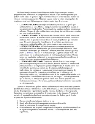 Hallé que la mejor manera de establecer un núcleo de personas para orar era
programando un retiro anual de compañeros de oración al que invitaba personas que
podían asistir. Véase el apéndice A para recibir información acerca de cómo planear un
retiro de compañeros de oración. Al decidir a quién invitar al retiro, mi compañero de
oración personal y yo fijábamos como objetivo cuatro tipos de personas:
• LISTA DE PRIORIDAD: Siempre invitábamos personas de la iglesia que
sentían el ardor de Dios. Muchos eran personas mayores que habían andado en
sus caminos por muchos años. Personalmente me agradaba incluir a los santos de
pelo gris. Algunos de ellos podrían haber carecido de fuerzas físicas, pero poseían
una gran fortaleza espiritual.
• LISTA DE PROBABLES: Aprender a orar con más eficacia puede transformar
la vida de un cristiano. A menudo cuando identificábamos cristianos carentes de
madurez, pero en quienes vimos el deseo de crecer, le pedíamos que formaran
parte del equipo de oración. Estando cerca de los líderes que tienen más
experiencia espiritual ayudaba a los menos maduros a aprender y crecer.
• LISTA DE ESPERANZA: Mi lista de esperanza consta de personas con
tremendo potencial de liderazgo a las que quise dar tiempo para crecer. Pablo
advertía a Timoteo para que no situara a nadie en posiciones de liderazgo muy
pronto (1 Timoteo 3.6). Ese es un buen consejo. Llegaba a conocer bien a mi
gente orando por un año con ellos antes de pedirles que fueran líderes. Orando
juntos con regularidad podía sentir si sus corazones estaban bien con Dios y si
estaban listos para ocupar una posición de liderazgo.
• LISTA DE OPORTUNIDAD: Finalmente, además de seleccionar un tipo
particular de personas para invitarlas al retiro, también abríamos la oportunidad
para cualquiera de la congregación que deseara participar. Y muchas veces Dios
ofreció fieles guerreros de oración que de otra manera hubieran pasado
inadvertidos. Sin embargo, si va a comenzar con un grupo muy pequeño de
compañeros de oración, va a querer esperar hasta que el ministerio esté
firmemente establecido y en crecimiento antes de dar la oportunidad a todos en la
congregación. En su libro Escudo de oración, mi amigo C. Peter Wagner señala
que la oración y la intercesión «parecen ser un imán para las personas con
trastornos emocionales». Por lo tanto, debe usarse la discreción sobre todo cuando
se está empezando.
Después de determinar a quiénes invitar, celebrábamos el retiro anual en el que todos
pasaban el día orando y aprendiendo acerca de la oración. Al final del día repartíamos las
tarjetas de compromiso y permitíamos que las personas decidieran si Dios les estaba
llamando a convertirse en un compañero de oración para el año siguiente. Véase en el
apéndice C un modelo de planilla de compañeros de oración. Todo el que la llenaba
aceptaba los siguientes compromisos:
1. Hacerse miembro de la iglesia si aún no lo era.
2. Asistir a los desayunos trimestrales de compañeros de oración.
3. Asistir al retiro anual de compañeros de oración.
4. Orar diariamente por la iglesia y su personal. Orar por las necesidades específicas
en algún día asignado de la semana o del mes. Véase el apéndice C para más
sugerencias.
 