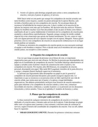 5. Asistir a la iglesia cada domingo asignado para unirse a otros compañeros de
oración y orar por el pastor, la iglesia y el servicio.
Debo hacer notar en este punto que aunque los compañeros de oración actuales son
tanto hombres como mujeres, cuando era pastor principal de la iglesia Skyline, solo
invitaba a hombres para ser mis compañeros de oración. No era porque dejara de
reconocer la habilidad de las mujeres para orar. A decir verdad, en la mayoría de las
iglesias las mujeres oran más que los hombres. Mi decisión tenía dos motivos: Primero,
porque los hombres muchas veces han descuidado el dar un paso al frente como líderes
espirituales de por sí; quise implementar el ministerio de los compañeros de oración para
ayudarles a desarrollarse espiritualmente. Segundo, porque siempre he tenido cuidado
especial de evitar situaciones que quizás me tienten moralmente. No oro, como ni viajo
solo con alguna persona del sexo opuesto excepto con mi esposa, Margaret. Nunca quiero
ponerme a mí ni a mis compañeros de oración en una posición embarazosa ni en un lugar
donde podrían ser tentados.
Al formar un ministerio de compañeros de oración quizás no crea necesario restringir
el equipo a solo hombres o mujeres. Pero si decide tener en él miembros del sexo opuesto
orando juntos, sea receptivo a estos asuntos.
4. Organice los compañeros de oración
Una vez que tenga un grupo de personas con el deseo de orar, es importante
organizarlos para que oren con más eficacia. En Skyline la persona que desempeñaba este
papel era el coordinador de compañeros de oración. Facilitaba liderazgo administrativo al
equipo y actuaba como el primer vínculo de comunicación entre el pastor y los
compañeros de oración. Por muchos años Bill Klassen, mi compañero de oración
personal, desempeñó este papel. Más tarde Bill Laugaland, miembro de la junta directiva
y amigo, y después Dennis Suchecki supervisó el ministerio.
La persona que lógicamente debe desempeñar ese papel es por lo general el
compañero de oración personal del pastor, pero puede escogerse alguien más. Lo
importante es que se reconozca a esa persona como un líder espiritual de una vida de
oración sólida, que sienta amor por el pastor y la iglesia y tenga habilidades
organizativas. Sus deberes primordiales incluyen crear horarios de oración mensuales y
guías para informar a los compañeros de oración cuándo y cómo orar, comunicar
necesidades de oración y alabanzas, y ayudar al pastor y a su personal con los desayunos
trimestrales y retiros anuales. Véase en el apéndice C modelos de horarios y cartas.
5. Planee que los compañeros de oración
oren por cada servicio
La base esencial de cualquier ministerio de compañeros de oración es el tiempo
dedicado a la oración antes y durante cada servicio de la iglesia. Cada domingo un grupo
debe venir a la iglesia entre cuarenta y cinco minutos y una hora antes de comenzar el
servicio, según el horario del coordinador de compañeros de oración. Una vez allí, deben
hacer lo siguiente:
• ORAR GEOGRÁFICAMENTE: Durante los primeros veinticinco minutos
 