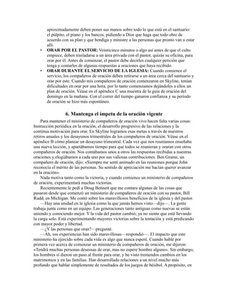 aproximadamente deben poner sus manos sobre todo lo que está en el santuario:
el púlpito, el piano y los bancos, pidiendo a Dios que haga que todo obre de
acuerdo con su plan y que bendiga y ministre a las personas que pronto van a estar
allí.
• ORAR POR EL PASTOR: Veinticinco minutos o algo así antes de que el culto
empiece, deben trasladarse a un área privada con el pastor, quizás su oficina, para
orar por él. Antes de comenzar, el pastor debe decirles cualquier petición que
tenga y contarles de algunas respuestas a oraciones que haya recibido.
• ORAR DURANTE EL SERVICIO DE LA IGLESIA: Cuando comience el
servicio, los compañeros de oración deben retirarse a un área cerca del santuario y
orar por este. Cuando mis compañeros de oración comenzaron en Skyline, tenían
dificultades en orar por una hora, por lo tanto comenzamos dejándoles a ellos un
plan de oración. Véase en el apéndice C una muestra de la guía de oración del
domingo en la mañana. Con el correr del tiempo ganaron confianza y su período
de oración se hizo más espontáneo.
6. Mantenga el ímpetu de la oración vigente
Para mantener el ministerio de compañeros de oración vivo hacen falta varias cosas:
Instrucción periódica en la oración, el desarrollo progresivo de las relaciones y la
continua motivación para orar. En Skyline logramos esas metas a través de nuestros
retiros anuales y los desayunos trimestrales de los compañeros de oración. Véase en el
apéndice B cómo planear un desayuno trimestral. Cada vez que nos reuníamos enseñaba
una nueva lección, y apartábamos tiempo para que todos se reunieran y oraran con otros
compañeros de oración. Nos contábamos unos a otros las respuestas recibidas a nuestras
oraciones y elogiábamos a cada uno por sus valiosas contribuciones. Ben Grame, un
compañero de oración, dijo: «Siempre me sentí animado en las reuniones porque John
reconocía el mérito de las personas. Su sentido de apreciación me hacían querer avanzar
en la oración».
Nada motiva tanto como la victoria, y cuando comience un ministerio de compañeros
de oración, experimentará muchas victorias.
Recientemente le pedí a Doug Bennett que me contara algunas de las cosas que
pasaron desde que comenzó un ministerio de compañeros de oración con su pastor, Bill
Rudd, en Michigan. Me contó sobre los maravillosos beneficios de la iglesia y del pastor.
—Hay una unidad en la iglesia como la que jamás hemos visto—dijo—. La gente
trabaja junta como en un equipo. Las generaciones tanto antiguas como nuevas se están
uniendo y conociendo mejor. Y la vida del pastor cambió; ya no siente que está llevando
la carga solo. Está experimentando mayores victorias sobre la tentación y está predicando
con mayor poder y libertad.
—¿Y las personas que oran?—pregunté.
—Ah, sus experiencias han sido maravillosas—respondió—. El impacto que este
ministerio ha ejercido sobre cada vida es algo que nunca esperé. Cuando hablé por
primera vez acerca de comenzar un ministerio de compañeros de oración, me dijeron:
«Tendrá muchas personas deseosas de orar, mas no espere hombre alguno». Sin embargo,
los hombres sí dieron un paso al frente para orar, y he visto tremendos cambios en los
matrimonios y en las familias. Han desarrollado relaciones a un nivel mucho más
profundo que hablar simplemente de resultados de los juegos de béisbol. A propósito, en
 