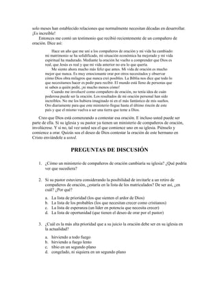 solo meses han establecido relaciones que normalmente necesitan décadas en desarrollar.
¡Es increíble!
Entonces me contó un testimonio que recibió recientemente de un compañero de
oración. Dice así:
Hace un año que me uní a los compañeros de oración y mi vida ha cambiado:
mi matrimonio se ha solidificado, mi situación económica ha mejorado y mi vida
espiritual ha madurado. Mediante la oración he vuelto a comprender que Dios es
real, que Jesús es real y que mi vida anterior no era lo que quería.
Me siento ahora mucho más feliz que antes. Mi vida de oración es mucho
mejor que nunca. Es muy emocionante orar por otros necesitados y observar
cómo Dios obra milagros que nunca creí posibles. La Biblia nos dice que todo lo
que necesitamos hacer es pedir para recibir. El mundo está lleno de personas que
ni saben a quién pedir, ¡ni mucho menos cómo!
Cuando me involucré como compañero de oración, no tenía idea de cuán
poderosa puede ser la oración. Los resultados de mi oración personal han sido
increíbles. No me los hubiera imaginado ni en el más fantástico de mis sueños.
Oro diariamente para que este ministerio llegue hasta el último rincón de este
país y que el mismo vuelva a ser una tierra que teme a Dios.
Creo que Dios está comenzando a contestar esa oración. E incluso usted puede ser
parte de ella. Si su iglesia y su pastor ya tienen un ministerio de compañeros de oración,
involúcrese. Y si no, tal vez usted sea el que comience uno en su iglesia. Piénselo y
comience a orar. Quizás sea el deseo de Dios contestar la oración de este hermano en
Cristo enviándole a usted.
PREGUNTAS DE DISCUSIÓN
1. ¿Cómo un ministerio de compañeros de oración cambiaría su iglesia? ¿Qué podría
ver que sucediera?
2. Si su pastor estuviera considerando la posibilidad de invitarle a un retiro de
compañeros de oración, ¿estaría en la lista de los matriculados? De ser así, ¿en
cuál? ¿Por qué?
a. La lista de prioridad (los que sienten el ardor de Dios)
b. La lista de los probables (los que necesitan crecer como cristianos)
c. La lista de esperanza (un líder en potencia que necesita crecer)
d. La lista de oportunidad (que tienen el deseo de orar por el pastor)
3. ¿Cuál es la más alta prioridad que a su juicio la oración debe ser en su iglesia en
la actualidad?
a. hirviendo a todo fuego
b. hirviendo a fuego lento
c. tibio en un segundo plano
d. congelado, ni siquiera en un segundo plano
 