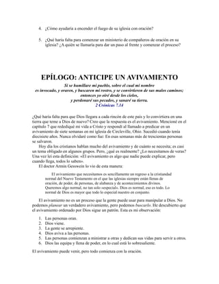 4. ¿Cómo ayudaría a encender el fuego de su iglesia con oración?
5. ¿Qué haría falta para comenzar un ministerio de compañeros de oración en su
iglesia? ¿A quién se llamaría para dar un paso al frente y comenzar el proceso?
EPÍLOGO: ANTICIPE UN AVIVAMIENTO
Si se humillare mi pueblo, sobre el cual mi nombre
es invocado, y oraren, y buscaren mi rostro, y se convirtieren de sus malos caminos;
entonces yo oiré desde los cielos,
y perdonaré sus pecados, y sanaré su tierra.
2 Crónicas 7.14
¿Qué haría falta para que Dios llegara a cada rincón de este país y lo convirtiera en una
tierra que teme a Dios de nuevo? Creo que la respuesta es el avivamiento. Mencioné en el
capítulo 7 que redediqué mi vida a Cristo y respondí al llamado a predicar en un
avivamiento de siete semanas en mi iglesia de Circleville, Ohio. Sucedió cuando tenía
diecisiete años. Nunca olvidaré como fue: En esas semanas más de trescientas personas
se salvaron.
Hoy día los cristianos hablan mucho del avivamiento y de cuánto se necesita; es casi
un tema obligado en algunos grupos. Pero, ¿qué es realmente? ¿Lo necesitamos de veras?
Una vez leí esta definición: «El avivamiento es algo que nadie puede explicar, pero
cuando llega, todos lo saben».
El doctor Armin Gesswein lo vio de esta manera:
El avivamiento que necesitamos es sencillamente un regreso a la cristiandad
normal del Nuevo Testamento en el que las iglesias siempre están llenas de
oración, de poder, de personas, de alabanza y de acontecimientos divinos.
Queremos algo normal, no tan solo «especial». Dios es normal, eso es todo. Lo
normal de Dios es mayor que todo lo especial nuestro en conjunto.
El avivamiento no es un proceso que la gente puede usar para manipular a Dios. No
podemos planear un verdadero avivamiento, pero podemos buscarlo. He descubierto que
el avivamiento ordenado por Dios sigue un patrón. Esta es mi observación:
1. Las personas oran.
2. Dios viene.
3. La gente se arrepiente.
4. Dios aviva a las personas.
5. Las personas comienzan a ministrar a otras y dedican sus vidas para servir a otros.
6. Dios las equipa y llena de poder, en lo cual está lo sobresaliente.
El avivamiento puede venir, pero todo comienza con la oración.
 
