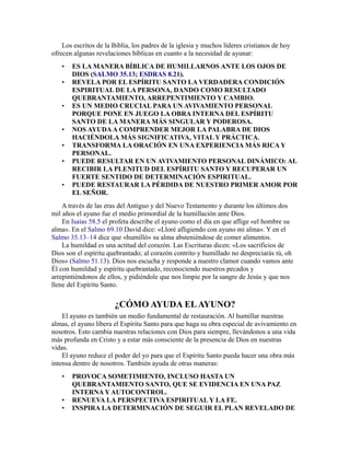 Los escritos de la Biblia, los padres de la iglesia y muchos líderes cristianos de hoy
ofrecen algunas revelaciones bíblicas en cuanto a la necesidad de ayunar:
• ES LA MANERA BÍBLICA DE HUMILLARNOS ANTE LOS OJOS DE
DIOS (SALMO 35.13; ESDRAS 8.21).
• REVELA POR EL ESPÍRITU SANTO LA VERDADERA CONDICIÓN
ESPIRITUAL DE LA PERSONA, DANDO COMO RESULTADO
QUEBRANTAMIENTO, ARREPENTIMIENTO Y CAMBIO.
• ES UN MEDIO CRUCIAL PARA UN AVIVAMIENTO PERSONAL
PORQUE PONE EN JUEGO LA OBRA INTERNA DEL ESPÍRITU
SANTO DE LA MANERA MÁS SINGULAR Y PODEROSA.
• NOS AYUDAA COMPRENDER MEJOR LA PALABRA DE DIOS
HACIÉNDOLA MÁS SIGNIFICATIVA, VITAL Y PRÁCTICA.
• TRANSFORMA LA ORACIÓN EN UNA EXPERIENCIA MÁS RICA Y
PERSONAL.
• PUEDE RESULTAR EN UN AVIVAMIENTO PERSONAL DINÁMICO: AL
RECIBIR LA PLENITUD DEL ESPÍRITU SANTO Y RECUPERAR UN
FUERTE SENTIDO DE DETERMINACIÓN ESPIRITUAL.
• PUEDE RESTAURAR LA PÉRDIDA DE NUESTRO PRIMER AMOR POR
EL SEÑOR.
A través de las eras del Antiguo y del Nuevo Testamento y durante los últimos dos
mil años el ayuno fue el medio primordial de la humillación ante Dios.
En Isaías 58.5 el profeta describe el ayuno como el día en que aflige «el hombre su
alma». En el Salmo 69.10 David dice: «Lloré afligiendo con ayuno mi alma». Y en el
Salmo 35.13–14 dice que «humilló» su alma absteniéndose de comer alimentos.
La humildad es una actitud del corazón. Las Escrituras dicen: «Los sacrificios de
Dios son el espíritu quebrantado; al corazón contrito y humillado no despreciarás tú, oh
Dios» (Salmo 51.13). Dios nos escucha y responde a nuestro clamor cuando vamos ante
Él con humildad y espíritu quebrantado, reconociendo nuestros pecados y
arrepintiéndonos de ellos, y pidiéndole que nos limpie por la sangre de Jesús y que nos
llene del Espíritu Santo.
¿CÓMO AYUDA ELAYUNO?
El ayuno es también un medio fundamental de restauración. Al humillar nuestras
almas, el ayuno libera el Espíritu Santo para que haga su obra especial de avivamiento en
nosotros. Esto cambia nuestras relaciones con Dios para siempre, llevándonos a una vida
más profunda en Cristo y a estar más consciente de la presencia de Dios en nuestras
vidas.
El ayuno reduce el poder del yo para que el Espíritu Santo pueda hacer una obra más
intensa dentro de nosotros. También ayuda de otras maneras:
• PROVOCA SOMETIMIENTO, INCLUSO HASTA UN
QUEBRANTAMIENTO SANTO, QUE SE EVIDENCIA EN UNA PAZ
INTERNA Y AUTOCONTROL.
• RENUEVA LA PERSPECTIVA ESPIRITUAL Y LA FE.
• INSPIRA LA DETERMINACIÓN DE SEGUIR EL PLAN REVELADO DE
 
