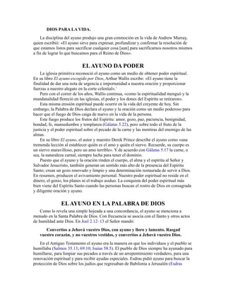 DIOS PARA LA VIDA.
La disciplina del ayuno produjo una gran conmoción en la vida de Andrew Murray,
quien escribió: «El ayuno sirve para expresar, profundizar y confirmar la resolución de
que estamos listos para sacrificar cualquier cosa [aun] para sacrificarnos nosotros mismos
a fin de lograr lo que buscamos para el Reino de Dios».
ELAYUNO DA PODER
La iglesia primitiva reconoció el ayuno como un medio de obtener poder espiritual.
En su libro El ayuno escogido por Dios, Arthur Wallis escribe: «El ayuno tiene la
finalidad de dar una nota de urgencia e importunidad a nuestra oración y proporcionar
fuerzas a nuestro alegato en la corte celestial».1
Pero con el correr de los años, Wallis continua, «como la espiritualidad menguó y la
mundanalidad floreció en las iglesias, el poder y los dones del Espíritu se retiraron».
Esta misma erosión espiritual puede ocurrir en la vida del creyente de hoy. Sin
embargo, la Palabra de Dios declara el ayuno y la oración como un medio poderoso para
hacer que el fuego de Dios caiga de nuevo en la vida de la persona.
Este fuego produce los frutos del Espíritu: amor, gozo, paz, paciencia, benignidad,
bondad, fe, mansedumbre y templanza (Gálatas 5.22), pero sobre todo el fruto de la
justicia y el poder espiritual sobre el pecado de la carne y las mentiras del enemigo de las
almas.
En su libro El ayuno, el autor y maestro Derek Prince describe el ayuno como «una
tremenda lección al establecer quién es el amo y quién el siervo. Recuerde, su cuerpo es
un siervo maravilloso, pero un amo terrible». Y de acuerdo con Gálatas 5.17 la carne, o
sea, la naturaleza carnal, siempre lucha para tener el dominio.
Puesto que el ayuno y la oración rinden el cuerpo, el alma y el espíritu al Señor y
Salvador Jesucristo, también generan un sentido más alto de la presencia del Espíritu
Santo; crean un gozo renovado y limpio y una determinación restaurada de servir a Dios.
En resumen, producen el avivamiento personal. Nuestro poder espiritual no reside en el
dinero, el genio, los planes ni el trabajo asiduo. La conquista del poder espiritual más
bien viene del Espíritu Santo cuando las personas buscan el rostro de Dios en consagrada
y diligente oración y ayuno.
ELAYUNO EN LA PALABRA DE DIOS
Como lo revela una simple hojeada a una concordancia, el ayuno se menciona a
menudo en la Santa Palabra de Dios. Con frecuencia se asocia con el llanto y otros actos
de humildad ante Dios. En Joel 2.12–13 el Señor mandó:
Convertíos a Jehová vuestro Dios, con ayuno y lloro y lamento. Rasgad
vuestro corazón, y no vuestros vestidos, y convertíos a Jehová vuestro Dios.
En el Antiguo Testamento el ayuno era la manera en que los individuos y el pueblo se
humillaba (Salmos 35.13; 69:10; Isaías 58.5). El pueblo de Dios siempre ha ayunado para
humillarse, para limpiar sus pecados a través de un arrepentimiento verdadero, para una
renovación espiritual y para recibir ayudas especiales. Esdras pidió ayuno para buscar la
protección de Dios sobre los judíos que regresaban de Babilonia a Jerusalén (Esdras
 