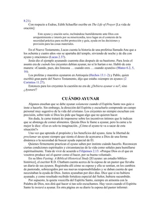 8.21).
Con respecto a Esdras, Edith Schaeffer escribe en The Life of Prayer [La vida de
oración]:
Este ayuno y oración serio, inclinándose humildemente ante Dios con
arrepentimiento e interés por su misericordia, tuvo lugar en el contexto de la
necesidad práctica para recibir protección y guía, ayuda en las decisiones y
provisión para las cosas materiales.
En el Nuevo Testamento, Lucas cuenta la historia de una profetisa llamada Ana que a
los ochenta y cuatro años «no se apartaba del templo, sirviendo de noche y de día con
ayuno y oraciones» (Lucas 2.37).
Jesús dio el ejemplo ayunando cuarenta días después de su bautismo. Para Jesús el
asunto era de cuándo los creyentes debían ayunar, no si lo harían o no. Habló de esta
manera: «Cuando, pues, des limosna … cuando ores … cuando ayunéis» (Mateo 6.2, 5,
16).
Los profetas y maestros ayunaron en Antioquía (Hechos 13.1–2) y Pablo, quien
escribió gran parte del Nuevo Testamento, dijo que estaba «siempre en ayuno» (2
Corintios 11.27).
Entonces para los creyentes la cuestión no era de ¿Debiera ayunar o no?, sino
¿Ayunaré?
CUÁNDO AYUNAR
Algunos enseñan que se debe ayunar solamente cuando el Espíritu Santo nos guíe o
inste a hacerlo. Sin embargo, la dirección del Espíritu y escucharlo comprende un campo
personal muy sugestivo de la vida del cristiano. Los creyentes no siempre escuchan con
precisión, sobre todo si Dios les pide que hagan algo que no quieren hacer.
Sin duda, la carne tratará de imponerse sobre los incentivos íntimos que le indican
que se abstenga de comer alimentos. Quizás Dios le llame a ayunar, pero la carne a lo
mejor le dice: «Eso es solo tu imaginación. ¿Cómo el ayuno te va a sacar de esta
situación?»
Una vez que aprenda el propósito y los beneficios del ayuno, tiene la libertad de
proclamar un ayuno siempre que sienta el deseo de acercarse a Dios de una forma
dinámica o la necesidad de buscar ayuda especial de Él.
Quienes firmemente practican el ayuno saben por instinto cuándo hacerlo. Reconocen
ciertas condiciones espirituales y circunstancias de la vida como señales para humillarse
espiritualmente. Trata de vivir de acuerdo a Filipenses 2.13: «Porque Dios es el que en
vosotros produce así el querer como el hacer, por su buena voluntad».
En su libro Fasting: A Biblical-Historical Study [El ayuno: un estudio bíblico-
histórico], el escritor R.D. Chatham cuenta acerca de la esposa de un pastor que llevaba
un diario de sus ayunos. Registraba allí cómo su esposo y ella se sentían, en los cambios
de pastorado, sobrecogidos por sus nuevas responsabilidades y se daban cuenta de que
necesitaban la ayuda de Dios. Juntos ayunaban por diez días. Dice que si no hubiera
ayunado, y como resultado recibido fortaleza especial del Señor, hubiera sucumbido.
Por supuesto, la quieta vocecilla del Espíritu Santo, siempre en armonía con la
Palabra de Dios, nos dirá qué hacer si tan solo escuchamos. Hay veces cuando el Espíritu
Santo le instará a ayunar. En otra página en su diario la esposa del pastor informó:
 