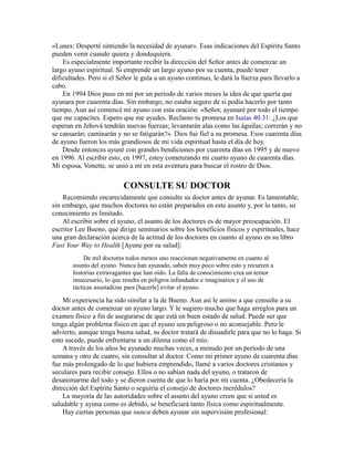 «Lunes: Desperté sintiendo la necesidad de ayunar». Esas indicaciones del Espíritu Santo
pueden venir cuando quiera y dondequiera.
Es especialmente importante recibir la dirección del Señor antes de comenzar un
largo ayuno espiritual. Si emprende un largo ayuno por su cuenta, puede tener
dificultades. Pero si el Señor le guía a un ayuno continuo, le dará la fuerza para llevarlo a
cabo.
En 1994 Dios puso en mí por un período de varios meses la idea de que quería que
ayunara por cuarenta días. Sin embargo, no estaba seguro de si podía hacerlo por tanto
tiempo. Aun así comencé mi ayuno con esta oración: «Señor, ayunaré por todo el tiempo
que me capacites. Espero que me ayudes. Reclamo tu promesa en Isaías 40.31: ¿Los que
esperan en Jehová tendrán nuevas fuerzas; levantarán alas como las águilas; correrán y no
se cansarán; caminarán y no se fatigarán?». Dios fue fiel a su promesa. Esos cuarenta días
de ayuno fueron los más grandiosos de mi vida espiritual hasta el día de hoy.
Desde entonces ayuné con grandes bendiciones por cuarenta días en 1995 y de nuevo
en 1996. Al escribir esto, en 1997, estoy comenzando mi cuarto ayuno de cuarenta días.
Mi esposa, Vonette, se unió a mí en esta aventura para buscar el rostro de Dios.
CONSULTE SU DOCTOR
Recomiendo encarecidamente que consulte su doctor antes de ayunar. Es lamentable,
sin embargo, que muchos doctores no están preparados en este asunto y, por lo tanto, su
conocimiento es limitado.
Al escribir sobre el ayuno, el asunto de los doctores es de mayor preocupación. El
escritor Lee Bueno, que dirige seminarios sobre los beneficios físicos y espirituales, hace
una gran declaración acerca de la actitud de los doctores en cuanto al ayuno en su libro
Fast Your Way to Health [Ayune por su salud]:
De mil doctores todos menos uno reaccionan negativamente en cuanto al
asunto del ayuno. Nunca han ayunado, saben muy poco sobre esto y recurren a
historias extravagantes que han oído. La falta de conocimiento crea un temor
innecesario, lo que resulta en peligros infundados e imaginarios y el uso de
tácticas asustadizas para [hacerle] evitar el ayuno.
Mi experiencia ha sido similar a la de Bueno. Aun así le animo a que consulte a su
doctor antes de comenzar un ayuno largo. Y le sugiero mucho que haga arreglos para un
examen físico a fin de asegurarse de que está en buen estado de salud. Puede ser que
tenga algún problema físico en que el ayuno sea peligroso o no aconsejable. Pero le
advierto, aunque tenga buena salud, su doctor tratará de disuadirle para que no lo haga. Si
esto sucede, puede enfrentarse a un dilema como el mío.
A través de los años he ayunado muchas veces, a menudo por un período de una
semana y otro de cuatro, sin consultar al doctor. Como mi primer ayuno de cuarenta días
fue más prolongado de lo que hubiera emprendido, llamé a varios doctores cristianos y
seculares para recibir consejo. Ellos o no sabían nada del ayuno, o trataron de
desanimarme del todo y se dieron cuenta de que lo haría por mi cuenta. ¿Obedecería la
dirección del Espíritu Santo o seguiría el consejo de doctores incrédulos?
La mayoría de las autoridades sobre el asunto del ayuno creen que si usted es
saludable y ayuna como es debido, se beneficiará tanto física como espiritualmente.
Hay ciertas personas que nunca deben ayunar sin supervisión profesional:
 