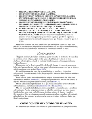 • PERSONAS FÍSICAMENTE DEMACRADAS.
• LOS QUE SUFREN DEBILIDAD O ANEMIA.
• LOS QUE TIENEN TUMORES, ÚLCERAS SANGRANTES, CÁNCER,
ENFERMEDADES SANGUÍNEAS O QUE RECIENTEMENTE HAYAN
SUFRIDO DE INFARTO DEL MIOCARDIO.
• LOS QUE SUFREN PROBLEMAS CRÓNICOS DE LOS RIÑONES,
PULMONES, DEL CORAZÓN U OTROS ÓRGANOS IMPORTANTES O
LOS QUE CONSUMEN INSULINA PARA LA DIABETES.
• MUJERES EN ESTADO DE GESTACIÓN O LACTANTES.
• LOS QUE TEMEN AYUNAR PORQUE NO COMPRENDEN SUS
BENEFICIOS O QUÉ ESPERAN Y AUN CREAN QUE ESTO LES HARÁ
MORIRSE DE HAMBRE. El ayuno no es morirse de hambre, pero si las
personas tienen dudas genuinas y emociones negativas que deben superarse,
ningún argumento les persuadirá a ayunar hasta que lleguen a conocer lo que es el
ayuno.
Debe haber personas con otras condiciones que les impidan ayunar. La regla más
práctica es: Si tiene serias preguntas acerca de su salud o si está bajo tratamiento médico,
debe consultar al doctor antes de abstenerse de alimentos o cambiar su dieta.
CÓMO AYUNAR
«Según la Escritura, la manera normal de ayunar consistía en abstenerse de toda clase
de alimento, sólido o líquido, pero no del agua», dice Richard Foster en su libro
Alabanza a la disciplina. «Desde el punto de vista físico, esto es lo que generalmente
implica el ayuno».2
El ayuno parcial se describe en el libro de Daniel. Aunque el ayuno de agua parece
haber sido la costumbre del profeta, hubo un período de tres semanas en el que se abstuvo
solo de manjares: carne y vino (Daniel 10.3).
Richard Foster describe otros dos ayunos bíblicos, el absoluto y el absoluto
sobrenatural. Estos son ayunos totales, lo que significa abstinencia de alimentos sólidos o
líquidos y agua.
Pablo tuvo un ayuno absoluto de tres días después de su encuentro con Jesús en el
camino hacia Damasco (Hechos 9.9). Ester pidió ayuno absoluto por tres días cuando el
Imperio Persa estuvo a punto de aniquilar los judíos (Ester 4.16).
Moisés y Elías se comprometieron en lo que puede considerarse ayunos absolutos
sobrenaturales de cuarenta días (Deuteronomio 9.9 y 1 Reyes 19.8).
Mas por causa de la deshidratación no recomiendo los ayunos absolutos o absolutos
sobrenaturales. Pueden ser peligrosos para su salud. Le recomiendo que tome mucho
líquido incluso agua pura, preferiblemente destilada, y jugos de frutas y vegetales.
Obviamente, si Dios le guía a que emprenda un ayuno absoluto o absoluto sobrenatural,
debe obedecer. Sin embargo, le animo mucho a que se cerciore, sin lugar a dudas, que
Dios le está guiando.
CÓMO COMENZAR Y CONDUCIR SU AYUNO
La manera en que comience y conduzca su ayuno determinará en gran parte su éxito.
 
