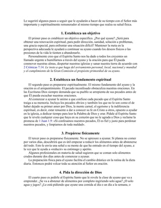 Le sugeriré algunos pasos a seguir que le ayudarán a hacer de su tiempo con el Señor más
importante y espiritualmente remunerador al mismo tiempo que realza su salud física.
1. Establezca un objetivo
El primer paso es establecer un objetivo específico. ¿Por qué ayuna? ¿Será para
obtener una renovación espiritual, para pedir dirección, sanidad, solución a problemas,
una gracia especial, para enfrentar una situación difícil? Mantener la meta en la
perspectiva adecuada le ayudará a continuar su ayuno cuando los deseos físicos o las
presiones de la vida le tienten a abandonarlo.
Personalmente creo que el Espíritu Santo nos ha dado a todos los creyentes un
llamado urgente a humillarnos a través del ayuno y la oración para que Él pueda
conmover nuestras almas, despertar nuestras iglesias y sanar nuestra tierra de acuerdo con
2 Crónicas 7.14. Le insto a que haga del avivamiento personal, local, nacional y mundial
y el cumplimiento de la Gran Comisión el propósito primordial de su ayuno.
2. Establezca un fundamento espiritual
El segundo paso es prepararse espiritualmente. El mismo fundamento del ayuno y la
oración es el arrepentimiento. El pecado inconfesado obstaculiza nuestras oraciones. En
las Escrituras Dios siempre demanda que su pueblo se arrepienta de sus pecados antes de
que Él pueda escuchar nuestras oraciones.
Al comenzar a ayunar le animo a que confiese cada pecado que el Espíritu Santo
traiga a su memoria. Incluya los pecados obvios y también los que no lo son como el de
haber dejado su primer amor por Dios, la mente carnal, el egoísmo y la indiferencia
espiritual, es decir, estar renuente a dar a conocer su fe en Cristo a otros, opuesto a ayudar
en la iglesia, a dedicar tiempo para leer la Palabra de Dios y orar. Pídale al Espíritu Santo
que le revele cualquier cosa que haya en su corazón que no le agrada a Dios y reclame la
promesa de 1 Juan 1.9: «Si confesamos nuestros pecados, Él es fiel y justo para perdonar
nuestros pecados, y limpiarnos de toda maldad».
3. Prepárese físicamente
El tercer paso es prepararse físicamente. No se apresure a ayunar. Si planea no comer
por varios días, descubrirá que es útil empezar a reducir los alimentos antes de abstenerse
del todo. Esto le envía una señal a su mente de que ha entrado en el tiempo del ayuno, a
la vez que le ayuda a «reducir» su estómago y apetito.
Algunos profesionales en materia de salud sugieren que se coman solo alimentos
crudos durante dos días antes de comenzar a ayunar.
La preparación física para el ayuno facilita el cambio drástico en la rutina de la dieta
diaria. Entonces podrá volcar toda su atención al Señor en oración.
4. Pida la dirección de Dios
El cuarto paso es pedirle al Espíritu Santo que le revele la clase de ayuno que va a
emprender. ¿Se va a abstener de alimentos por completo ingiriendo solo agua? ¿O solo
agua y jugos? ¿Le está pidiendo que ayune una comida al día o un día a la semana, o
 