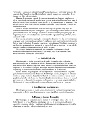 varios días o semanas en cada oportunidad? ¿Le está guiando a emprender un ayuno de
cuarenta días? Cuando invita al Espíritu Santo a que le guíe en este asunto, hará de su
tiempo con Dios más importante.
El ayuno de golosinas, como la de renunciar a pasteles de chocolate o de limón o
algún otro plato favorito puede ser elogiable, pero no le permite al Espíritu Santo hacer la
obra interna necesaria para lograr cambios reales en su vida espiritual, ni persuade a Dios
de que toma en serio el avivamiento para Estados Unidos y para el mundo y cumplir así
la Gran Comisión.
Como lo indiqué anteriormente, el ayuno bíblico por lo general exige agua. He
llevado a cabo muchos ayunos restringidos a agua solamente por un día o varios días con
grandes bendiciones. Sin embargo, recomiendo encarecidamente que ingiera jugos de
vegetales y frutas, aunque algunos no recomiendan los jugos de naranja y tomate por su
contenido ácido.
Una vez que sepa cómo ayunar, los ayunos cortos de uno o tres días no requieren más
que agua, hasta cuarenta días, con efectos beneficiosos tanto espiritual como físicamente,
bajo la supervisión diaria de alquien experto en ayunos de agua. Usted tiene más reservas
de alimentos almacenadas en la grasa de su cuerpo de lo que se imagina, y la mayoría de
nosotros estaríamos más que contentos de perder la grasa.
Sin embargo, hasta que no desarrolle sus «músculos espirituales» o si está
emprendiendo un ayuno extenso, es mejor que añada jugos de vegetales y frutas
(preferiblemente sin azúcar o endulzantes).
5. Actividad limitada
El quinto paso es limitar su nivel de actividades. Haga ejercicios moderados;
descanse tanto como su trabajo se lo permita. Las siestas cortas ayudan mucho. «El
descanso no es un pecado», explica el doctor Ruibal. «El ayuno en el sentido estricto de
la palabra es un descanso sicológico. Su cuerpo descansa del proceso involucrado en la
digestión y la asimilación de alimentos para concentrarse en la excreción».
Por eso durante el ayuno puede ser que experimente efectos colaterales. «Algunas
personas experimentan dolores de cabeza, de estómago, náuseas, mal gusto en la boca o
sienten la lengua pastosa», dice el doctor Ruibal. «Su orina se oscurece y aun el sudor
puede tener un olor más fuerte que el normal. Pueden ocurrir vómitos. Esto no es normal,
pero tampoco es alarmante. En un ayuno prolongado no es raro tener un poco de fiebre.
Básicamente el cuerpo está tomando ventaja del ayuno para limpiarse y sanarse».
6. Considere sus medicamentos
El sexto paso es tomar en cuenta los medicamentos. Es particularmente importante
que consulte su doctor antes de comenzar un ayuno si está bajo prescripción médica.
7. Planee su tiempo de oración
El séptimo paso es apartar un amplio margen de tiempo para estar a solas con el
Señor durante su ayuno. Mientras más tiempo esté con Él en comunión, adoración y
devoción, y mientras más lea y medite en su Palabra durante este tiempo, mayor será la
eficacia de su oración y más importante será su ayuno.
 