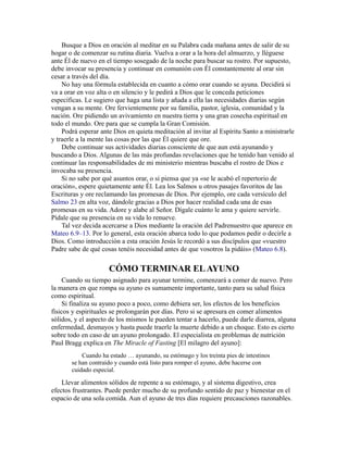 Busque a Dios en oración al meditar en su Palabra cada mañana antes de salir de su
hogar o de comenzar su rutina diaria. Vuelva a orar a la hora del almuerzo, y lléguese
ante Él de nuevo en el tiempo sosegado de la noche para buscar su rostro. Por supuesto,
debe invocar su presencia y continuar en comunión con Él constantemente al orar sin
cesar a través del día.
No hay una fórmula establecida en cuanto a cómo orar cuando se ayuna. Decidirá si
va a orar en voz alta o en silencio y le pedirá a Dios que le conceda peticiones
específicas. Le sugiero que haga una lista y añada a ella las necesidades diarias según
vengan a su mente. Ore fervientemente por su familia, pastor, iglesia, comunidad y la
nación. Ore pidiendo un avivamiento en nuestra tierra y una gran cosecha espiritual en
todo el mundo. Ore para que se cumpla la Gran Comisión.
Podrá esperar ante Dios en quieta meditación al invitar al Espíritu Santo a ministrarle
y traerle a la mente las cosas por las que Él quiere que ore.
Debe continuar sus actividades diarias consciente de que aun está ayunando y
buscando a Dios. Algunas de las más profundas revelaciones que he tenido han venido al
continuar las responsabilidades de mi ministerio mientras buscaba el rostro de Dios e
invocaba su presencia.
Si no sabe por qué asuntos orar, o si piensa que ya «se le acabó el repertorio de
oración», espere quietamente ante Él. Lea los Salmos u otros pasajes favoritos de las
Escrituras y ore reclamando las promesas de Dios. Por ejemplo, ore cada versículo del
Salmo 23 en alta voz, dándole gracias a Dios por hacer realidad cada una de esas
promesas en su vida. Adore y alabe al Señor. Dígale cuánto le ama y quiere servirle.
Pídale que su presencia en su vida lo renueve.
Tal vez decida acercarse a Dios mediante la oración del Padrenuestro que aparece en
Mateo 6.9–13. Por lo general, esta oración abarca todo lo que podamos pedir o decirle a
Dios. Como introducción a esta oración Jesús le recordó a sus discípulos que «vuestro
Padre sabe de qué cosas tenéis necesidad antes de que vosotros la pidáis» (Mateo 6.8).
CÓMO TERMINAR ELAYUNO
Cuando su tiempo asignado para ayunar termine, comenzará a comer de nuevo. Pero
la manera en que rompa su ayuno es sumamente importante, tanto para su salud física
como espiritual.
Si finaliza su ayuno poco a poco, como debiera ser, los efectos de los beneficios
físicos y espirituales se prolongarán por días. Pero si se apresura en comer alimentos
sólidos, y el aspecto de los mismos le pueden tentar a hacerlo, puede darle diarrea, alguna
enfermedad, desmayos y hasta puede traerle la muerte debido a un choque. Esto es cierto
sobre todo en caso de un ayuno prolongado. El especialista en problemas de nutrición
Paul Bragg explica en The Miracle of Fasting [El milagro del ayuno]:
Cuando ha estado … ayunando, su estómago y los treinta pies de intestinos
se han contraído y cuando está listo para romper el ayuno, debe hacerse con
cuidado especial.
Llevar alimentos sólidos de repente a su estómago, y al sistema digestivo, crea
efectos frustrantes. Puede perder mucho de su profundo sentido de paz y bienestar en el
espacio de una sola comida. Aun el ayuno de tres días requiere precauciones razonables.
 