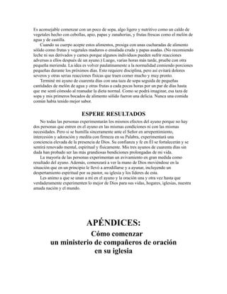 Es aconsejable comenzar con un poco de sopa, algo ligero y nutritivo como un caldo de
vegetales hecho con cebollas, apio, papas y zanahorias, y frutas frescas como el melón de
agua y de castilla.
Cuando su cuerpo acepte estos alimentos, prosiga con unas cucharadas de alimento
sólido como frutas y vegetales maduros o ensalada cruda y papas asadas. (No recomiendo
leche ni sus derivados y carnes porque algunos individuos pueden sufrir reacciones
adversas a ellos después de un ayuno.) Luego, varias horas más tarde, pruebe con otra
pequeña merienda. La idea es volver paulatinamente a la normalidad comiendo porciones
pequeñas durante los próximos días. Esto requiere disciplina, pero así evitará dolores
severos y otras serias reacciones físicas que traen comer mucho y muy pronto.
Terminé mi ayuno de cuarenta días con una taza de sopa seguida de pequeñas
cantidades de melón de agua y otras frutas a cada pocas horas por un par de días hasta
que me sentí cómodo al reanudar la dieta normal. Como se podrá imaginar, esa taza de
sopa y mis primeros bocados de alimento sólido fueron una delicia. Nunca una comida
común había tenido mejor sabor.
ESPERE RESULTADOS
No todas las personas experimentarán los mismos efectos del ayuno porque no hay
dos personas que entren en el ayuno en las mismas condiciones ni con las mismas
necesidades. Pero si se humilla sinceramente ante el Señor en arrepentimiento,
intercesión y adoración y medita con firmeza en su Palabra, experimentará una
conciencia elevada de la presencia de Dios. Su confianza y fe en Él se fortalecerán y se
sentirá renovado mental, espiritual y físicamente. Mis tres ayunos de cuarenta días sin
duda han probado ser las más grandiosas bendiciones prolongadas de mi vida.
La mayoría de las personas experimentan un avivamiento en gran medida como
resultado del ayuno. Además, comenzará a ver la mano de Dios moviéndose en la
situación que en un principio le llevó a arrodillarse y a ayunar, incluyendo un
despertamiento espiritual por su pastor, su iglesia y los líderes de esta.
Les animo a que se unan a mí en el ayuno y la oración una y otra vez hasta que
verdaderamente experimenten lo mejor de Dios para sus vidas, hogares, iglesias, nuestra
amada nación y el mundo.
APÉNDICES:
Cómo comenzar
un ministerio de compañeros de oración
en su iglesia
 