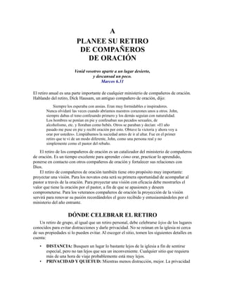 A
PLANEE SU RETIRO
DE COMPAÑEROS
DE ORACIÓN
Venid vosotros aparte a un lugar desierto,
y descansad un poco.
Marcos 6.31
El retiro anual es una parte importante de cualquier ministerio de compañeros de oración.
Hablando del retiro, Dick Hausam, un antiguo compañero de oración, dijo:
Siempre los esperaba con ansias. Eran muy formidables e inspiradores.
Nunca olvidaré las veces cuando abríamos nuestros corazones unos a otros. John,
siempre dabas el tono confesando primero y los demás seguían con naturalidad.
Los hombres se ponían en pie y confesaban sus pecados sexuales, de
alcoholismo, etc. y lloraban como bebés. Otros se paraban y decían: «El año
pasado me puse en pie y recibí oración por esto. Obtuve la victoria y ahora voy a
orar por ustedes». Limpiábamos la suciedad antes de ir al altar. Fue en el primer
retiro que te vi de un modo diferente, John, como una persona real y no
simplemente como el pastor del rebaño.
El retiro de los compañeros de oración es un catalizador del ministerio de compañeros
de oración. Es un tiempo excelente para aprender cómo orar, practicar lo aprendido,
ponerse en contacto con otros compañeros de oración y fortalecer sus relaciones con
Dios.
El retiro de compañeros de oración también tiene otro propósito muy importante:
proyectar una visión. Para los novatos esta será su primera oportunidad de acompañar al
pastor a través de la oración. Para proyectar una visión con eficacia debe mostrarles el
valor que tiene la oración por el pastor, a fin de que se apasionen y deseen
comprometerse. Para los veteranos compañeros de oración la proyección de la visión
servirá para renovar su pasión recordándoles el gozo recibido y entusiasmándoles por el
ministerio del año entrante.
DÓNDE CELEBRAR EL RETIRO
Un retiro de grupo, al igual que un retiro personal, debe celebrarse lejos de los lugares
conocidos para evitar distracciones y darle privacidad. No se reúnan en la iglesia ni cerca
de sus propiedades si lo pueden evitar. Al escoger el sitio, tomen los siguientes detalles en
cuenta:
• DISTANCIA: Busquen un lugar lo bastante lejos de la iglesia a fin de sentirse
especial, pero no tan lejos que sea un inconveniente. Cualquier sitio que requiera
más de una hora de viaje probablemente está muy lejos.
• PRIVACIDAD Y QUIETUD: Mientras menos distracción, mejor. La privacidad
 