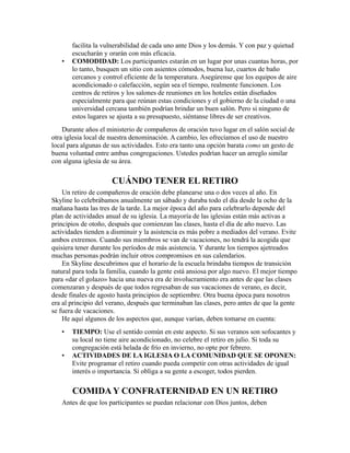 facilita la vulnerabilidad de cada uno ante Dios y los demás. Y con paz y quietud
escucharán y orarán con más eficacia.
• COMODIDAD: Los participantes estarán en un lugar por unas cuantas horas, por
lo tanto, busquen un sitio con asientos cómodos, buena luz, cuartos de baño
cercanos y control eficiente de la temperatura. Asegúrense que los equipos de aire
acondicionado o calefacción, según sea el tiempo, realmente funcionen. Los
centros de retiros y los salones de reuniones en los hoteles están diseñados
especialmente para que reúnan estas condiciones y el gobierno de la ciudad o una
universidad cercana también podrían brindar un buen salón. Pero si ninguno de
estos lugares se ajusta a su presupuesto, siéntanse libres de ser creativos.
Durante años el ministerio de compañeros de oración tuvo lugar en el salón social de
otra iglesia local de nuestra denominación. A cambio, les ofrecíamos el uso de nuestro
local para algunas de sus actividades. Esto era tanto una opción barata como un gesto de
buena voluntad entre ambas congregaciones. Ustedes podrían hacer un arreglo similar
con alguna iglesia de su área.
CUÁNDO TENER EL RETIRO
Un retiro de compañeros de oración debe planearse una o dos veces al año. En
Skyline lo celebrábamos anualmente un sábado y duraba todo el día desde la ocho de la
mañana hasta las tres de la tarde. La mejor época del año para celebrarlo depende del
plan de actividades anual de su iglesia. La mayoría de las iglesias están más activas a
principios de otoño, después que comienzan las clases, hasta el día de año nuevo. Las
actividades tienden a disminuir y la asistencia es más pobre a mediados del verano. Evite
ambos extremos. Cuando sus miembros se van de vacaciones, no tendrá la acogida que
quisiera tener durante los períodos de más asistencia. Y durante los tiempos ajetreados
muchas personas podrán incluir otros compromisos en sus calendarios.
En Skyline descubrimos que el horario de la escuela brindaba tiempos de transición
natural para toda la familia, cuando la gente está ansiosa por algo nuevo. El mejor tiempo
para «dar el golazo» hacia una nueva era de involucramiento era antes de que las clases
comenzaran y después de que todos regresaban de sus vacaciones de verano, es decir,
desde finales de agosto hasta principios de septiembre. Otra buena época para nosotros
era al principio del verano, después que terminaban las clases, pero antes de que la gente
se fuera de vacaciones.
He aquí algunos de los aspectos que, aunque varían, deben tomarse en cuenta:
• TIEMPO: Use el sentido común en este aspecto. Si sus veranos son sofocantes y
su local no tiene aire acondicionado, no celebre el retiro en julio. Si toda su
congregación está helada de frío en invierno, no opte por febrero.
• ACTIVIDADES DE LA IGLESIA O LA COMUNIDAD QUE SE OPONEN:
Evite programar el retiro cuando pueda competir con otras actividades de igual
interés o importancia. Si obliga a su gente a escoger, todos pierden.
COMIDA Y CONFRATERNIDAD EN UN RETIRO
Antes de que los participantes se puedan relacionar con Dios juntos, deben
 