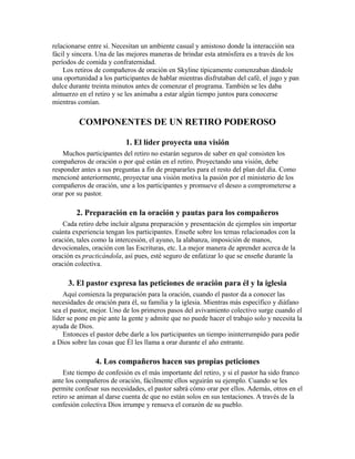 relacionarse entre sí. Necesitan un ambiente casual y amistoso donde la interacción sea
fácil y sincera. Una de las mejores maneras de brindar esta atmósfera es a través de los
períodos de comida y confraternidad.
Los retiros de compañeros de oración en Skyline típicamente comenzaban dándole
una oportunidad a los participantes de hablar mientras disfrutaban del café, el jugo y pan
dulce durante treinta minutos antes de comenzar el programa. También se les daba
almuerzo en el retiro y se les animaba a estar algún tiempo juntos para conocerse
mientras comían.
COMPONENTES DE UN RETIRO PODEROSO
1. El líder proyecta una visión
Muchos participantes del retiro no estarán seguros de saber en qué consisten los
compañeros de oración o por qué están en el retiro. Proyectando una visión, debe
responder antes a sus preguntas a fin de prepararles para el resto del plan del día. Como
mencioné anteriormente, proyectar una visión motiva la pasión por el ministerio de los
compañeros de oración, une a los participantes y promueve el deseo a comprometerse a
orar por su pastor.
2. Preparación en la oración y pautas para los compañeros
Cada retiro debe incluir alguna preparación y presentación de ejemplos sin importar
cuánta experiencia tengan los participantes. Enseñe sobre los temas relacionados con la
oración, tales como la intercesión, el ayuno, la alabanza, imposición de manos,
devocionales, oración con las Escrituras, etc. La mejor manera de aprender acerca de la
oración es practicándola, así pues, esté seguro de enfatizar lo que se enseñe durante la
oración colectiva.
3. El pastor expresa las peticiones de oración para él y la iglesia
Aquí comienza la preparación para la oración, cuando el pastor da a conocer las
necesidades de oración para él, su familia y la iglesia. Mientras más específico y diáfano
sea el pastor, mejor. Uno de los primeros pasos del avivamiento colectivo surge cuando el
líder se pone en pie ante la gente y admite que no puede hacer el trabajo solo y necesita la
ayuda de Dios.
Entonces el pastor debe darle a los participantes un tiempo ininterrumpido para pedir
a Dios sobre las cosas que Él les llama a orar durante el año entrante.
4. Los compañeros hacen sus propias peticiones
Este tiempo de confesión es el más importante del retiro, y si el pastor ha sido franco
ante los compañeros de oración, fácilmente ellos seguirán su ejemplo. Cuando se les
permite confesar sus necesidades, el pastor sabrá cómo orar por ellos. Además, otros en el
retiro se animan al darse cuenta de que no están solos en sus tentaciones. A través de la
confesión colectiva Dios irrumpe y renueva el corazón de su pueblo.
 