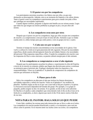 5. El pastor ora por los compañeros
Los participantes necesitan escuchar a los líderes orar por ellos, ya que esto
demuestra su preocupación. Además, este es un momento de limpieza y de cobrar aliento.
Tanto el pastor como los compañeros experimentan gran gozo cuando este pide a Dios
que satisfaga sus necesidades espirituales.
Cuando alguno confiese, pregunte si alguien más batalla con ese mismo asunto. Logre
que todos los que tengan ese mismo problema se pongan en pie y ore por ellos allí
mismo.
6. Los compañeros oran unos por otros
Después que el pastor ore por los compañeros, haga que ellos escojan otro compañero
de oración y se comprometan a orar por él por el resto del año. Anímeles a que se rindan
cuenta entre sí y déles tiempo para que estén juntos y oren en grupos de tres o cuatro.
7. Cada uno ora por su iglesia
Termine el tiempo de oración concentrándose en las necesidades de la iglesia. Esto
vuelve a enfocar la visión en el gran panorama del año siguiente. Ore por las necesidades
específicas, desde asuntos del presupuesto hasta las actividades futuras y las necesidades
del personal. Pida respuestas específicas a Dios. Cuando los compañeros de oración vean
las respuestas de Dios a estas oraciones, su pasión cobrará energía para el año entrante.
8. Los compañeros se comprometen a orar el año siguiente
Después que los participantes escuchen los planes y experimenten la obra del Espíritu
a través de la oración en conjunto, pídales que hagan una decisión para unirse o continuar
su ministerio para el próximo año. Explique claramente todos los requisitos y las
responsabilidades. Véase en el apéndice C la planilla de compromiso de compañeros de
oración que utilizamos en Skyline.
9. Planes para el año
Déle a los compañeros un plan para el año que incluya los futuros desayunos,
actividades especiales y énfasis de oración. Véase en el apéndice C los modelos de
planillas. También asigne un día en el que van a orar todo el día por el pastor y la iglesia.
La frecuencia necesaria dependerá del tamaño del grupo. Por ejemplo, si su grupo es
pequeño, podría asignar un día a la semana. Si es grande, un día al mes será suficiente.
En Skyline se le pedía a cada compañero que orara durante todo el día un día al mes en la
fecha de su cumpleaños, es decir, alguien que nació el día 10 de marzo oraría el día diez
de ese mes.
NOTA PARA EL PASTOR: HAGA SOLO LO QUE PUEDE
Como líder, establece las normas para toda interacción que se lleve a cabo en el retiro.
Los compañeros de oración pueden beneficiarle a usted y a su ministerio, pero será tan
eficaz como lo permita. Si no muestra tanto sus luchas como sus éxitos, sus compañeros
 