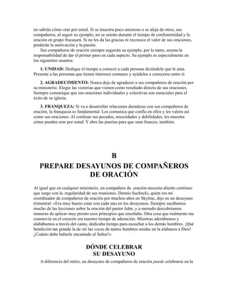 no sabrán cómo orar por usted. Si se muestra poco amistoso o se aleja de otros, sus
compañeros, al seguir su ejemplo, no se unirán durante el tiempo de confraternidad y la
oración en grupo fracasará. Si no les da las gracias ni reconoce el valor de sus oraciones,
perderán la motivación y la pasión.
Sus compañeros de oración siempre seguirán su ejemplo, por lo tanto, asuma la
responsabilidad de dar el primer paso en cada aspecto. Su ejemplo es especialmente en
los siguientes asuntos:
1. UNIDAD: Dedique el tiempo a conocer a cada persona diciéndole que le ama.
Presente a las personas que tienen intereses comunes y ayúdeles a conocerse entre sí.
2. AGRADECIMIENTO: Nunca deje de agradecer a sus compañeros de oración por
su ministerio. Elogie las victorias que vienen como resultado directo de sus oraciones.
Siempre comunique que sus oraciones individuales y colectivas son esenciales para el
éxito de su iglesia.
3. FRANQUEZA: Si va a desarrollar relaciones duraderas con sus compañeros de
oración, la franqueza es fundamental. Les comunica que confía en ellos y les valora así
como sus oraciones. Al confesar sus pecados, necesidades y debilidades, les muestra
cómo pueden orar por usted. Y abre las puertas para que sean francos, también.
B
PREPARE DESAYUNOS DE COMPAÑEROS
DE ORACIÓN
Al igual que en cualquier ministerio, un compañero de .oración necesita aliento continuo
que surge con la .regularidad de sus reuniones. Dennis Suchecki, quien era mi
coordinador de compañeros de oración por muchos años en Skyline, dijo en un desayuno
trimestral: «Era muy bueno estar con cada uno en los desayunos. Siempre sacábamos
mucho de las lecciones sobre la oración del pastor John, y a menudo descubríamos
maneras de aplicar muy pronto esos principios que enseñaba. Otra cosa que realmente me
conmovió en el corazón era nuestro tiempo de adoración. Mientras adorábamos y
alabábamos a través del canto, dedicaba tiempo para escuchar a los demás hombres. ¡Qué
bendición tan grande la de oír las voces de tantos hombres unidas en la alabanza a Dios!
¿Cuánto debe haberle encantado al Señor!»
DÓNDE CELEBRAR
SU DESAYUNO
A diferencia del retiro, un desayuno de compañeros de oración puede celebrarse en la
 