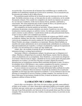 un escritor dijo: «Las oraciones de un hermano laico analfabeto que se sentaba en los
peldaños de la plataforma rogando por el éxito de los sermones». Fue su asociación con
las personas que oraban lo que le daba eficacia.
Personalmente puedo testificar de los beneficios que las oraciones de otros me han
dado. Ha habido ocasiones en que, ya listo para dar un culto o conferencia, me he sentido
físicamente exhausto. Pero cuando mis compañeros de oración me imponen sus manos y
les veo orar por el auditorio, recibo nuevas fuerzas físicas, mentales, espirituales y
emocionales. Me siento preparado para recibir el poder de Dios y eso permite que mi
ministerio cause gran impacto en la vida de las personas.
Mis compañeros de oración también me han dicho: «Pastor, durante el culto
cubriremos las personas a nuestro alrededor con oración. Cuando nos vea en el culto,
levantaremos nuestros pulgares en señal de victoria. Así sabrá que estamos orando por
usted y tenemos su área cubierta». Cuando hemos tenido un culto particularmente bueno,
sé que la causa se debe a mis compañeros de oración.
Jamás olvidaré la conferencia sobre el Crecimiento de la Iglesia que INJOY celebró
en Anderson, Indiana, hace dos años. Asistieron como dos mil quinientas personas y
varios de mis compañeros de oración estaban allí. Me encontraba en la plataforma con
Sheryl Fleisher, una amiga y compañera en el pastorado. Mientras Sheryl hablaba, un
miembro del cuerpo administrativo de la universidad donde celebrábamos la conferencia
bajó apresuradamente por el pasillo y se dirigió a la plataforma. Capté por la expresión de
su rostro y los movimientos de su cuerpo que algo andaba mal.
«John», dijo, «he recibido el mensaje de que un tornado tocó tierra como a tres
kilómetros de aquí y se dirige hacia nosotros».
Interrumpí a Sheryl y calmadamente indiqué a las personas que se refugiaran en el
sótano. Mientras se dirigían hacia las escaleras, Brad Hansen, nuestro líder de alabanza,
subió a la plataforma con su acompañante, Terry Hendricks, y suavemente nos dirigieron
en el himno «Solo de Jesús la sangre». Alrededor de las tres cuartas partes del grupo pudo
apretujarse en el sótano y el resto hizo fila junto a la pared. Algunos de nosotros
permanecimos en la plataforma mientras Brad continuaba dirigiendo el canto. Al mirar a
mi alrededor divisé a Bill Klassen y unos cuantos compañeros de oración y comencé a
orar también ordenando a Satanás y sus huestes a retirarse por el poder de Dios.
En pocos minutos nos avisaron que el tornado súbitamente había cambiado de rumbo
hacia el norte y estábamos libres de amenaza. El período de enseñanza fue en particular
agradable ese día luego que todos regresaron al auditorio. Y en la conferencia más de cien
personas se consagraron al servicio cristiano a tiempo completo. Las oraciones de esos
pocos fieles puso en movimiento el poder de Dios, evitaron un desastre casi inminente y
ayudaron a edificar el Reino de Dios.
LA ORACIÓN ME CAMBIAA MÍ
Jesús le dijo a sus discípulos: «De cierto, de cierto os digo, que todo cuanto pidiereis
al Padre en mi nombre, os lo dará. Hasta ahora nada habéis pedido en mi nombre; pedid y
recibiréis, para que vuestro gozo sea cumplido» (Juan 16.23–24). Si la oración no hiciera
más que lo que Jesús prometió, este fuera uno de los más grande dones que Dios nos haya
otorgado. Pero la oración hace aun más. Cambia a la persona común y la convierte en una
extraordinaria.
 