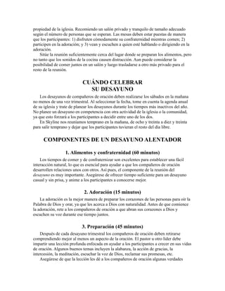 propiedad de la iglesia. Recomiendo un salón privado y tranquilo de tamaño adecuado
según el número de personas que se esperan. Las mesas deben estar puestas de manera
que los participantes: 1) disfruten cómodamente su confraternidad mientras comen; 2)
participen en la adoración; y 3) vean y escuchen a quien esté hablando o dirigiendo en la
adoración.
Sitúe la reunión suficientemente cerca del lugar donde se preparan los alimentos, pero
no tanto que los sonidos de la cocina causen distracción. Aun puede considerar la
posibilidad de comer juntos en un salón y luego trasladarse a otro más privado para el
resto de la reunión.
CUÁNDO CELEBRAR
SU DESAYUNO
Los desayunos de compañeros de oración deben realizarse los sábados en la mañana
no menos de una vez trimestral. Al seleccionar la fecha, tome en cuenta la agenda anual
de su iglesia y trate de planear los desayunos durante los tiempos más inactivos del año.
No planee un desayuno en competencia con otra actividad de la iglesia o la comunidad,
ya que esto forzará a los participantes a decidir entre uno de los dos.
En Skyline nos reuníamos temprano en la mañana, de ocho y treinta a diez y treinta
para salir temprano y dejar que los participantes tuvieran el resto del día libre.
COMPONENTES DE UN DESAYUNO ALENTADOR
1. Alimentos y confraternidad (60 minutos)
Los tiempos de comer y de confraternizar son excelentes para establecer una fácil
interacción natural, lo que es esencial para ayudar a que los compañeros de oración
desarrollen relaciones unos con otros. Así pues, el componente de la reunión del
desayuno es muy importante. Asegúrese de ofrecer tiempo suficiente para un desayuno
casual y sin prisa, y anime a los participantes a conocerse mejor.
2. Adoración (15 minutos)
La adoración es la mejor manera de preparar los corazones de las personas para oír la
Palabra de Dios y orar, ya que les acerca a Dios con naturalidad. Antes de que comience
la adoración, rete a los compañeros de oración a que abran sus corazones a Dios y
escuchen su voz durante ese tiempo juntos.
3. Preparación (45 minutos)
Después de cada desayuno trimestral los compañeros de oración deben retirarse
comprendiendo mejor al menos un aspecto de la oración. El pastor u otro líder debe
impartir una lección profunda enfocada en ayudar a los participantes a crecer en sus vidas
de oración. Algunos buenos temas incluyen la alabanza, la acción de gracias, la
intercesión, la meditación, escuchar la voz de Dios, reclamar sus promesas, etc.
Asegúrese de que la lección les dé a los compañeros de oración algunas verdades
 
