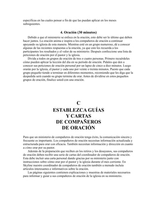 específicas en las cuales pensar a fin de que las puedan aplicar en los meses
subsiguientes.
4. Oración (30 minutos)
Debido a que el ministerio se enfoca en la oración, esto debe ser lo último que deben
hacer juntos. La oración anima e inspira a los compañeros de oración a continuar
apoyando su iglesia de esta manera. Mientras esté en un grupo numeroso, dé a conocer
algunas de las recientes respuestas a la oración, ya que esto les recuerda a los
participantes los resultados y el valor de su ministerio. Después confeccione una lista de
peticiones de oración por el pastor y la iglesia.
Divida a todos en grupos de oración de tres o cuatro personas. Primero recuérdeles
cómo pueden aplicar la lección del día en su período de oración. Pídales que den a
conocer sus peticiones de oración personal por un lapso de cinco a diez minutos. Luego
orarán por la iglesia, el pastor y cada uno por veinte o treinta minutos. Puesto que cada
grupo pequeño tiende a terminar en diferentes momentos, recomiendo que les diga que la
despedida será cuando su grupo termine de orar. Antes de dividirse en estos pequeños
grupos de oración, finalice usted con una oración.
C
ESTABLEZCA GUÍAS
Y CARTAS
DE COMPAÑEROS
DE ORACIÓN
Para que un ministerio de compañeros de oración tenga éxito, la comunicación sincera y
frecuente es importante. Los compañeros de oración necesitan información actualizada y
estructurada para orar con eficacia. También necesitan información y dirección en cuanto
a cómo orar por su pastor.
Además de la preparación que reciben en los retiros y los desayunos, sus compañeros
de oración deben recibir una serie de cartas del coordinador de compañeros de oración.
Esta debe incluir una carta personal dando gracias por su ministerio junto con
instrucciones sobre cómo orar por el pastor y la iglesia durante el mes corriente. En
Skyline nuestro coordinador de compañeros de oración también a menudo incluía
artículos interesantes e informativos sobre la oración.
Las páginas siguientes contienen explicaciones y muestras de materiales necesarios
para informar y guiar a sus compañeros de oración de la iglesia en su ministerio.
 