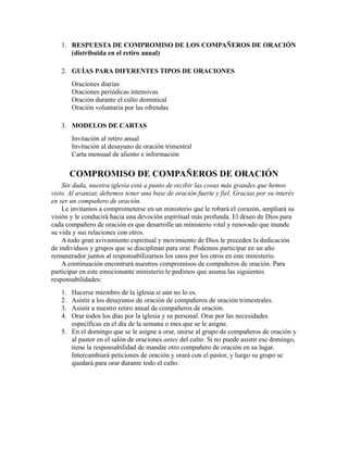 1. RESPUESTA DE COMPROMISO DE LOS COMPAÑEROS DE ORACIÓN
(distribuida en el retiro anual)
2. GUÍAS PARA DIFERENTES TIPOS DE ORACIONES
Oraciones diarias
Oraciones periódicas intensivas
Oración durante el culto dominical
Oración voluntaria por las ofrendas
3. MODELOS DE CARTAS
Invitación al retiro anual
Invitación al desayuno de oración trimestral
Carta mensual de aliento e información
COMPROMISO DE COMPAÑEROS DE ORACIÓN
Sin duda, nuestra iglesia está a punto de recibir las cosas más grandes que hemos
visto. Al avanzar, debemos tener una base de oración fuerte y fiel. Gracias por su interés
en ser un compañero de oración.
Le invitamos a comprometerse en un ministerio que le robará el corazón, ampliará su
visión y le conducirá hacia una devoción espiritual más profunda. El deseo de Dios para
cada compañero de oración es que desarrolle un ministerio vital y renovado que inunde
su vida y sus relaciones con otros.
A todo gran avivamiento espiritual y movimiento de Dios le preceden la dedicación
de individuos y grupos que se disciplinan para orar. Podemos participar en un año
remunerador juntos al responsabilizarnos los unos por los otros en este ministerio.
A continuación encontrará nuestros compromisos de compañeros de oración. Para
participar en este emocionante ministerio le pedimos que asuma las siguientes
responsabilidades:
1. Hacerse miembro de la iglesia si aún no lo es.
2. Asistir a los desayunos de oración de compañeros de oración trimestrales.
3. Asistir a nuestro retiro anual de compañeros de oración.
4. Orar todos los días por la iglesia y su personal. Orar por las necesidades
específicas en el día de la semana o mes que se le asigne.
5. En el domingo que se le asigne a orar, unirse al grupo de compañeros de oración y
al pastor en el salón de oraciones antes del culto. Si no puede asistir ese domingo,
tiene la responsabilidad de mandar otro compañero de oración en su lugar.
Intercambiará peticiones de oración y orará con el pastor, y luego su grupo se
quedará para orar durante todo el culto.
 