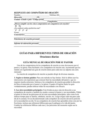 RESPUESTA DE COMPAÑERO DE ORACIÓN
Nombre_______________________________Teléfono (H)____________________
Dirección________________(T)__________________________________________
Ciudad / Estado o país / Código postal______________________________________
___________________________________Cumpleaños_______________________
¿Desea cumplir con los cinco compromisos de compañeros de oración?
Sí No
¿En cuál(es) cultos preferiría orar?
1° 2° 3° 4°
Firma:________________________________________________________________
Comentarios:___________________________________________________________
_____________________________________________________________________
Petición(es) de oración personal:____________________________________________
_____________________________________________________________________
Informe de adoración personal:_____________________________________________
_____________________________________________________________________
GUÍAS PARA DIFERENTES TIPOS DE ORACIÓN
Oraciones diarias
GUÍA MENSUAL DE ORACIÓN POR SU PASTOR
Uno de los compromisos de los compañeros de oración es orar diariamente por el
pastor y la iglesia. Para facilitarle a los compañeros de oración esto, recomiendo que les
mande con regularidad una guía de oración diaria para cada mes (se adjunta una carta
mensual).
La oración de compañeros de oración se pueden dirigir de diversas maneras.
1. Según se sientan guiados: Para este método no hay límites. Solo lo deben usar los
intercesores con experiencia que conocen bien las necesidades del pastor y que no
requiere mucha estructura. Instruya a los compañeros de oración que pidan la dirección
de Dios al interceder por el pastor y la iglesia. Cuando el Espíritu Santo les guía
verdaderamente, pueden abarcar todas las necesidades con eficacia.
2. Las siete necesidades principales: Esta brinda un poco más de dirección a sus
compañeros de oración y también les ayuda a conocer al pastor y sus necesidades. Pídale
al pastor la lista de las peticiones de las siete necesidades principales, tales como la de
dedicar tiempo para su familia, sabiduría, unción, etc. Luego asigne cada una para cada
día de la semana. En un día determinado cada compañero de oración elevará la petición
de la necesidad de ese día. Si sus compañeros de oración han aprendido cómo orar por las
Escrituras, incluya una referencia bíblica para que la apliquen a la vida del pastor.
Cambie las referencias bíblicas cada mes y las peticiones del momento según sea la
necesidad.
 