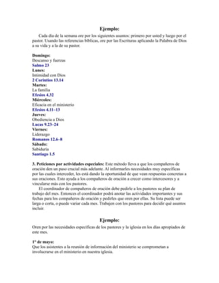 Ejemplo:
Cada día de la semana ore por los siguientes asuntos: primero por usted y luego por el
pastor. Usando las referencias bíblicas, ore por las Escrituras aplicando la Palabra de Dios
a su vida y a la de su pastor.
Domingo:
Descanso y fuerzas
Salmo 23
Lunes:
Intimidad con Dios
2 Corintios 13.14
Martes:
La familia
Efesios 4.32
Miércoles:
Eficacia en el ministerio
Efesios 4.11–13
Jueves:
Obediencia a Dios
Lucas 9.23–24
Viernes:
Liderazgo
Romanos 12.6–8
Sábado:
Sabiduría
Santiago 1.5
3. Peticiones por actividades especiales: Este método lleva a que los compañeros de
oración den un paso crucial más adelante. Al informarles necesidades muy específicas
por las cuales interceder, les está dando la oportunidad de que vean respuestas concretas a
sus oraciones. Esto ayuda a los compañeros de oración a crecer como intercesores y a
vincularse más con los pastores.
El coordinador de compañeros de oración debe pedirle a los pastores su plan de
trabajo del mes. Entonces el coordinador podrá anotar las actividades importantes y sus
fechas para los compañeros de oración y pedirles que oren por ellas. Su lista puede ser
larga o corta, o puede variar cada mes. Trabajen con los pastores para decidir qué asuntos
incluir.
Ejemplo:
Oren por las necesidades específicas de los pastores y la iglesia en los días apropiados de
este mes.
1° de mayo:
Que los asistentes a la reunión de información del ministerio se comprometan a
involucrarse en el ministerio en nuestra iglesia.
 