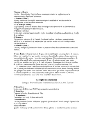 5 de mayo (dom.):
Unción y dirección del Espíritu Santo para nuestro pastor al predicar sobre la
mayordomía en el culto de la mañana.
12 de mayo (dom.):
Vigor y comunicación ungida para nuestro pastor asociado al predicar sobre la
consagración en los cultos de la mañana.
16–18 de mayo (dom.):
Viaje seguro y la unción de Dios para nuestro pastor al predicar en la conferencia de
evangelización en nuestra denominación.
19 de mayo (dom.):
Visión clara y sabiduría para nuestro pastor al predicar sobre la evangelización en el culto
de la mañana.
25 de mayo:
Que nuestros maestros de la Escuela Dominical reciban y apliquen las enseñanzas
prácticas en su seminario de preparación que nuestro pastor asociado se exprese con
claridad y eficacia.
26 de mayo (dom.):
Unción y franqueza para nuestro pastor al predicar sobre el discipulado en el culto de la
mañana.
4. Guía diaria: Este es el método de guía más completo para los compañeros de oración.
Saben con exactitud por qué asuntos orar en un día señalado; además, llegan a conocer
los sentimientos del pastor y su visión para la iglesia. El coordinador de compañeros de
oración debe pedirle a los pastores una copia de sus calendarios para el mes; luego
escribir una petición para la fecha de cada ministerio. Entonces se debe insertar una lista
de peticiones continuas en las fechas abiertas (véase el ejemplo a continuación).
Es importante que el coordinador de compañeros de oración sea creativo y que trabaje
con el pastor para incluir necesidades que revelan sus verdaderos puntos fuertes y débiles.
Por ejemplo, si el pastor tiene los lunes libres, pero admite que tiende a dejar de estar con
su familia ocupando sus lunes con asuntos de la iglesia, deberá insertar la petición
«tiempo con su familia» cada lunes en el calendario de oraciones.
Ejemplo (una semana)
de la guía de oración de los compañeros de oración de John Maxwell:
30 de octubre
Visión clara de Dios para INJOY en su reunión administrativa
31 de octubre
Para que John siga dependiendo de Dios
1° de noviembre
Protección en el viaje de John a Canadá
2 de noviembre
Unción para John cuando hable a un grupo de ejecutivos en Canadá; energía y protección
en su viaje a Ohio.
3 de noviembre
Que los pastores y la vida y el ministerio de sus iglesias se transformen como resultado
 