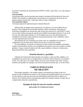 de asistir al seminario de mayordomía de INJOY en Ohio; vigor físico y un viaje seguro a
Colorado
4 de noviembre
Unción para John; que las personas que asistan al seminario del ministerio de laicos de
INJOY en Colorado se comprometan a involucrarse en el ministerio de laicos de sus
propias iglesias; protección y vigor para John al viajar a Oklahoma
5 de noviembre (dom.)
Un tiempo especial de adoración para la familia Maxwell
Siéntase libre de adaptar estas sugerencias a su iglesia y a las necesidades de sus
pastores. Ellos trabajan de mil maneras distintas. Hasta el momento, tengo más de
trescientos compañeros de oración por todo el país que oran por mí y por INJOY. Cuatro
veces al año reciben una guía de oración que combina la guía diaria (número 3) con la de
las siete más importantes (número 2). Esto significa que en un día determinado mis
compañeros de oración están orando por una petición general, como «sabiduría», junto
con una específica para esa fecha.
Recomiendo que use el método que ayude a que sus compañeros de oración se
compenetren con su pastor de la manera en que este se sienta más cómodo.
En otras palabras, si el pastor es renuente a revelar muchas necesidades al principio,
respete su privacidad e instruya a los compañeros de oración a que oren «según se sientan
guiados». Luego, cuando el pastor esté más a gusto dándose a conocer a las personas,
haga las peticiones más específicas.
Oración intensiva y periódica
Además de la intercesión diaria durante sus tiempos a solas con Dios, pídales a sus
compañeros de oración que se comprometan a un día de oración intensiva a la semana o
al mes. En el día que se les asigne, deben «orar sin cesar» durante todo el día. Así que,
mientras más grande sea el grupo, con menos frecuencia necesitan que se les dé la tarea.
TAREAS SEMANALES
DE ORACIÓN
Para grupos pequeños, o de tamaño regular, recomiendo que asigne un día a la
semana a cada compañero de oración. Aun el grupo más pequeño puede orar con eficacia
de esta manera ya que solo necesita siete participantes para interceder la iglesia con
oración. Este método da buen resultado para grupos de cualquier tamaño, siempre que se
comprometan a hacerlo semanalmente.
Ejemplo de hoja de tarea de oración semanal
(para grupos de veintiuna personas):
Domingos
Dave Williams
 