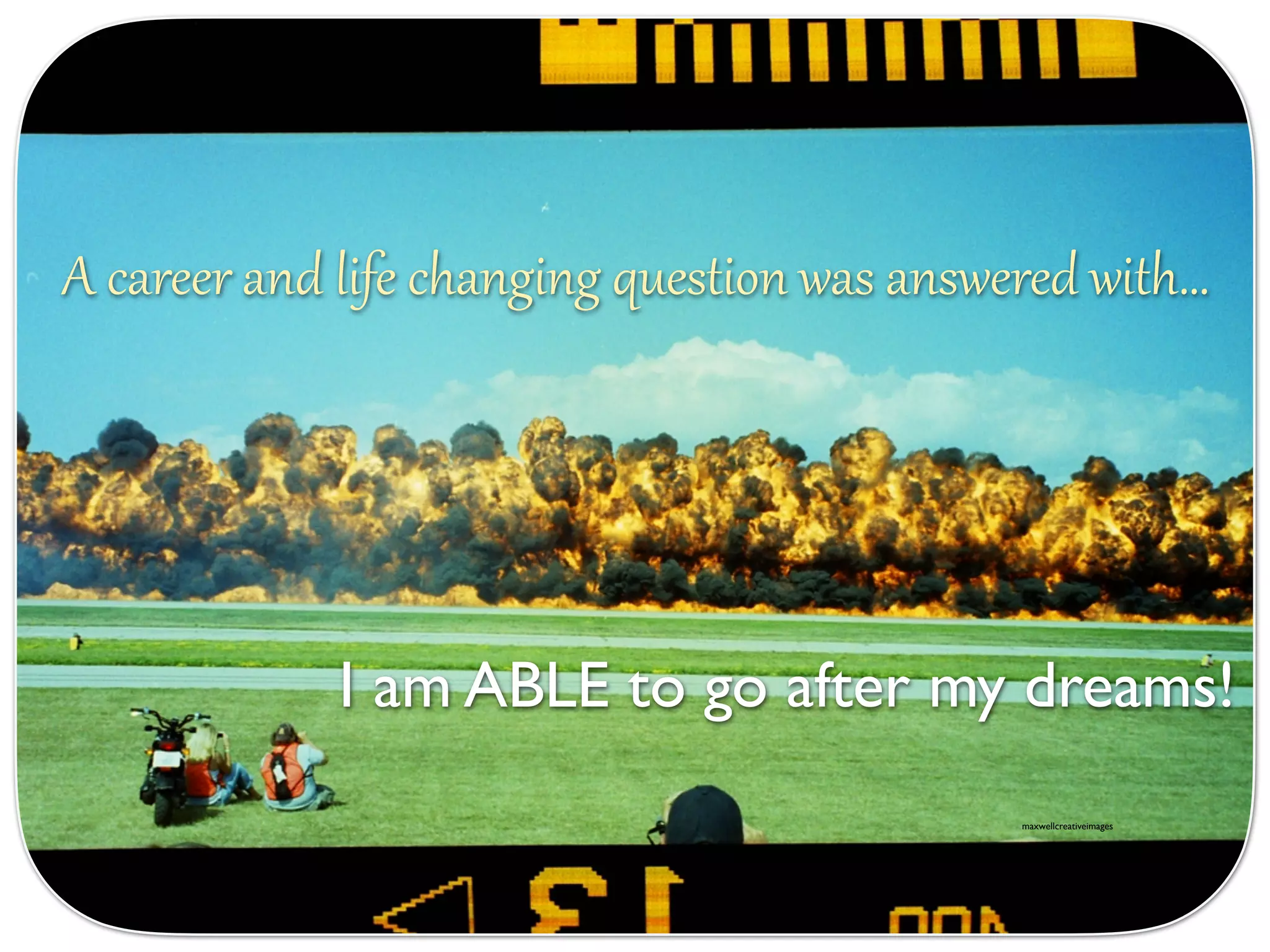 A career and life changing question was answered with…
I am ABLE to go after my dreams!
maxwellcreativeimages
 