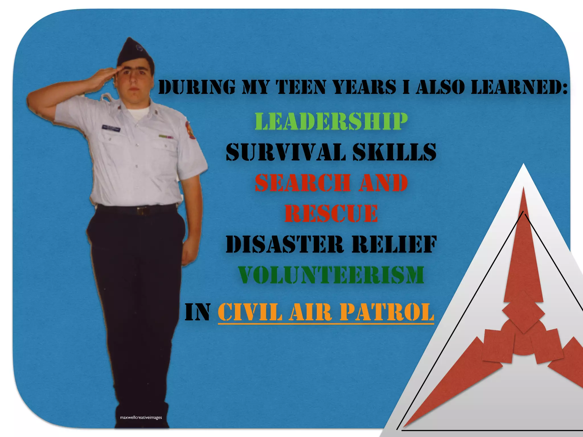 DURING MY TEEN YEARS I ALSO LEARNED:
LEADERSHIP
SURVIVAL SKILLS
SEARCH AND
RESCUE
DISASTER RELIEF
VOLUNTEERISM
IN CIVIL AIR PATROL
maxwellcreativeimages
 