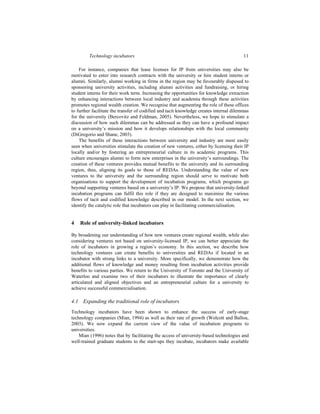 Technology incubators 11
For instance, companies that lease licenses for IP from universities may also be
motivated to enter into research contracts with the university or hire student interns or
alumni. Similarly, alumni working in firms in the region may be favourably disposed to
sponsoring university activities, including alumni activities and fundraising, or hiring
student interns for their work term. Increasing the opportunities for knowledge extraction
by enhancing interactions between local industry and academia through these activities
promotes regional wealth creation. We recognise that augmenting the role of these offices
to further facilitate the transfer of codified and tacit knowledge creates internal dilemmas
for the university (Bercovitz and Feldman, 2005). Nevertheless, we hope to stimulate a
discussion of how such dilemmas can be addressed as they can have a profound impact
on a university’s mission and how it develops relationships with the local community
(DiGregorio and Shane, 2003).
The benefits of these interactions between university and industry are most easily
seen when universities stimulate the creation of new ventures, either by licensing their IP
locally and/or by fostering an entrepreneurial culture in its academic programs. This
culture encourages alumni to form new enterprises in the university’s surroundings. The
creation of these ventures provides mutual benefits to the university and its surrounding
region, thus, aligning its goals to those of REDAs. Understanding the value of new
ventures to the university and the surrounding region should serve to motivate both
organisations to support the development of incubation programs, which programs go
beyond supporting ventures based on a university’s IP. We propose that university-linked
incubation programs can fulfil this role if they are designed to maximise the various
flows of tacit and codified knowledge described in our model. In the next section, we
identify the catalytic role that incubators can play in facilitating commercialisation.
4 Role of university-linked incubators
By broadening our understanding of how new ventures create regional wealth, while also
considering ventures not based on university-licensed IP, we can better appreciate the
role of incubators in growing a region’s economy. In this section, we describe how
technology ventures can create benefits to universities and REDAs if located in an
incubator with strong links to a university. More specifically, we demonstrate how the
additional flows of knowledge and money resulting from incubation activities provide
benefits to various parties. We return to the University of Toronto and the University of
Waterloo and examine two of their incubators to illustrate the importance of clearly
articulated and aligned objectives and an entrepreneurial culture for a university to
achieve successful commercialisation.
4.1 Expanding the traditional role of incubators
Technology incubators have been shown to enhance the success of early-stage
technology companies (Mian, 1994) as well as their rate of growth (Wolcott and Ballou,
2003). We now expand the current view of the value of incubation programs to
universities.
Mian (1996) notes that by facilitating the access of university-based technologies and
well-trained graduate students to the start-ups they incubate, incubators make available
 