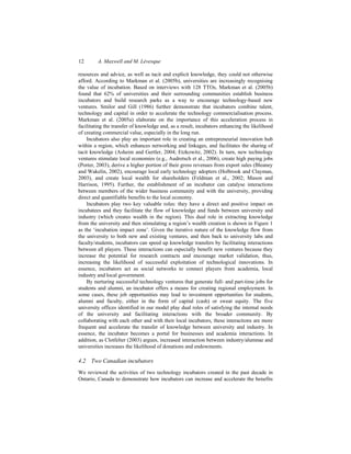 12 A. Maxwell and M. Lévesque
resources and advice, as well as tacit and explicit knowledge, they could not otherwise
afford. According to Markman et al. (2005b), universities are increasingly recognising
the value of incubation. Based on interviews with 128 TTOs, Markman et al. (2005b)
found that 62% of universities and their surrounding communities establish business
incubators and build research parks as a way to encourage technology-based new
ventures. Smilor and Gill (1986) further demonstrate that incubators combine talent,
technology and capital in order to accelerate the technology commercialisation process.
Markman et al. (2005a) elaborate on the importance of this acceleration process in
facilitating the transfer of knowledge and, as a result, incubators enhancing the likelihood
of creating commercial value, especially in the long run.
Incubators also play an important role in creating an entrepreneurial innovation hub
within a region, which enhances networking and linkages, and facilitates the sharing of
tacit knowledge (Asheim and Gertler, 2004; Etzkowitz, 2002). In turn, new technology
ventures stimulate local economies (e.g., Audretsch et al., 2006), create high paying jobs
(Porter, 2003), derive a higher portion of their gross revenues from export sales (Bleaney
and Wakelin, 2002), encourage local early technology adopters (Holbrook and Clayman,
2003), and create local wealth for shareholders (Feldman et al., 2002; Mason and
Harrison, 1995). Further, the establishment of an incubator can catalyse interactions
between members of the wider business community and with the university, providing
direct and quantifiable benefits to the local economy.
Incubators play two key valuable roles: they have a direct and positive impact on
incubatees and they facilitate the flow of knowledge and funds between university and
industry (which creates wealth in the region). This dual role in extracting knowledge
from the university and then stimulating a region’s wealth creation is shown in Figure 1
as the ‘incubation impact zone’. Given the iterative nature of the knowledge flow from
the university to both new and existing ventures, and then back to university labs and
faculty/students, incubators can speed up knowledge transfers by facilitating interactions
between all players. These interactions can especially benefit new ventures because they
increase the potential for research contracts and encourage market validation, thus,
increasing the likelihood of successful exploitation of technological innovations. In
essence, incubators act as social networks to connect players from academia, local
industry and local government.
By nurturing successful technology ventures that generate full- and part-time jobs for
students and alumni, an incubator offers a means for creating regional employment. In
some cases, these job opportunities may lead to investment opportunities for students,
alumni and faculty, either in the form of capital (cash) or sweat equity. The five
university offices identified in our model play dual roles of satisfying the internal needs
of the university and facilitating interactions with the broader community. By
collaborating with each other and with their local incubators, these interactions are more
frequent and accelerate the transfer of knowledge between university and industry. In
essence, the incubator becomes a portal for businesses and academia interactions. In
addition, as Clotfelter (2003) argues, increased interaction between industry/alumnae and
universities increases the likelihood of donations and endowments.
4.2 Two Canadian incubators
We reviewed the activities of two technology incubators created in the past decade in
Ontario, Canada to demonstrate how incubators can increase and accelerate the benefits
 