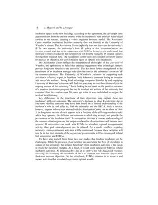 14 A. Maxwell and M. Lévesque
incubation space in the new building. According to the agreement, the developer earns
guaranteed rent from the anchor tenants, while the incubatees’ rent provides value-added
services to the tenants, creating a viable long-term business model. The Accelerator
Centre provides incubation facilities primarily (but not limited) to the University of
Waterloo’s alumni. The Accelerator Centre explicitly does not focus on the university’s
IP for two reasons: the university’s basic IP policy is that inventions/patents are
inventor-owned, and, due to its engagement with REDAs, the university understands that
most new ventures located in the incubator are not directly related to IP-created ventures
flowing from research labs. The Accelerator Centre does not consider university license
revenues as an objective, nor does it receive equity or options in its incubatees.
The Accelerator Centre reflects the entrepreneurial philosophy of the University of
Waterloo, and epitomises its belief that ongoing engagement with technology ventures
provides long-term benefits to the university. This has been further strengthened by the
recruitment of an incubator manager who also functions as the university’s associate VP
for commercialisation. The University of Waterloo’s rationale in supporting such
activities is reflected, in part, in President David Johnston’s comment during an interview
with one of the authors: “Strong local technology companies founded by and employing
University of Waterloo’s alumnae will find their own way to contribute financially to the
ongoing success of the university.” Such thinking is not based on the positive outcomes
of a previous incubation program, but on the mindset and culture of the university that
emanated from its creation over 50 years ago when it was established to support the
needs of local industry.
Key differences in the timeframe of their objectives may explain these two
incubators’ different outcomes. The university’s decision to close Exceler@tor due to
long-term viability concerns may have been based on a limited understanding of the
incubator’s role in, and value to, both the university and the REDA. Such a mistake,
however, appears to have been avoided with the Accelerator Centre. As we show in Table
3, the long-term success of each appears to be a function of the differing mandates under
which they operated, the different environments in which they existed, and possibly the
performance of the incubator itself. As universities develop a broader understanding of
the commercialisation process, the longer-term benefits of an incubator will become more
apparent. If universities can work with REDAs to stimulate regional entrepreneurial
activity, then goal miss-alignment can be reduced. As a result, conflicts regarding
university commercialisation activities will be minimised (because these activities will
now be in the best interests of the region) and governments will be encouraged to fund
both universities and REDAs.
We have also learned from these two case studies that funding incubators can be
challenging. While the presence of an incubator can accelerate the flow of knowledge in
and out of the university, the greatest beneficiary from incubation activities is the region
in which the incubator operates. As a result, it would seem natural for REDAs to fund
incubation activities. As articulated by Litan et al. (2007), the risks faced and resources
necessary for extending the mandates of TTOs to support new ventures oppose their
short-term revenue objective. On the other hand, REDAs’ mission is to invest in and
support activities that stimulate longer-term regional wealth.
 