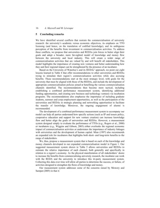 16 A. Maxwell and M. Lévesque
5 Concluding remarks
We have identified several conflicts that restrain the commercialisation of university
research: the university’s academic versus economic objectives, its emphasis on TTO
licensing (and hence, on the translation of codified knowledge), and its ambiguous
perception of the benefits from investment in commercialisation activities. To address
these conflicts, we propose that universities and REDAs join forces to better align their
goals and adopt a broader, more far-sighted model of knowledge and money flow
between the university and local industry. This will create a wider range of
commercialisation activities that are valued by and will benefit all stakeholders. This
model highlights the importance of creating new ventures and better understanding how
they and their regional impact can be strengthened by the presence of an incubator.
Based on the University of Waterloo’s and its REDAs’ approach, we point out eight
lessons learned in Table 4 that offer recommendations to other universities and REDAs
trying to stimulate their region’s commercialisation activities while also accruing
benefits. These recommendations start at the most strategic level, with goals for the
university that must be aligned with those of the REDAs, and include the development of
appropriate commercialisation policies aimed at benefiting the various commercialisation
channels identified. The recommendations then become more tactical, including
establishing a combined performance measurement system, identifying additional
funding opportunities, and creating new business and technology ventures via incubation
programs. The recommendations also emphasise the importance of including graduate
students, summer and coop employment opportunities, as well as the participation of the
universities and REDAs in strategic planning and networking opportunities to facilitate
the transfer of knowledge. Moreover, the ongoing engagement of alumni is
recommended.
The development of a combined performance measurement system to accompany our
model can help all parties understand how specific actions (such as IP and tenure policy,
cooperative education and support for new venture creation) can increase knowledge
flow and better align the goals of universities and REDAs. However, a measurement
system designed simply to evaluate the performance of TTOs (e.g., Rogers et al., 2000)
or incubators (e.g., Wiggins and Gibson, 2003) either overlooks the regional economic
impact of commercialisation activities or understates the importance of industry linkages
with universities and the development of human capital. Mian (1997) also recommends
an expanded role for incubators that highlights both short- and long-term benefits to the
range of stakeholders.
We, thus, propose a measurement system that is based on each of the knowledge and
money channels developed in our expanded commercialisation model in Figure 1. Our
suggested measurement system shown in Table 5 allows universities and REDAs to
estimate the relative importance of each channel, both generally and specifically in
relation to a region’s economy. As the physical manifestation of all stakeholders’ desire
to increase the benefits from commercialising university research, the incubator can work
with the REDA and the university to introduce this tri-party measurement system.
Collecting this data over time will allow all parties to determine the success, or failure, of
activities designed to strengthen the flows of knowledge and money.
Our measurement system addresses some of the concerns raised by Mowery and
Sampat (2005) in that it:
 