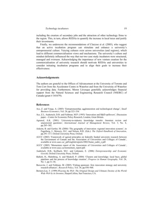 Technology incubators 19
including the creation of secondary jobs and the attraction of other technology firms to
the region. This, in turn, allows REDAs to quantify the increase in local taxes and justify
their investments.
Finally, we underscore the recommendations of Clarysse et al. (2005), who suggest
that an active incubation program can stimulate and enhance a university’s
entrepreneurial culture. Varying cultures exist across universities (and regions), which
lead to different commercialisation views and mechanisms. The university’s culture and
mindset definitely influenced the way that our two case study incubators were structured,
managed and overseen. Acknowledging the importance of new venture creation for the
commercialisation of university research should motivate REDAs and universities to
consider initiating incubation programs and to align their goals to increase their
effectiveness.
Acknowledgements
The authors are grateful to the Offices of Advancement at the University of Toronto and
Tom Corr from the Accelerator Centre in Waterloo and from the University of Waterloo
for providing data. Furthermore, Moren Lévesque gratefully acknowledges financial
support from the Natural Sciences and Engineering Research Council (NSERC) of
Canada (grant # 341679).
References
Acs, Z. and Varga, A. (2005) ‘Entrepreneurship, agglomeration and technological change’, Small
Business Economics, Vol. 24, pp.323–334.
Acs, Z.J., Audretsch, D.B. and Feldman, M.P. (1993) ‘Innovation and R&D spillovers’, Discussion
paper – Centre for Economic Policy Research, London, Great Britain.
Agrawal, A.K. (2001) ‘University-to-industry knowledge transfer: literature review and
unanswered questions’, International Journal of Management Review, Vol. 3, No. 4,
pp.285–302.
Asheim, B. and Gertler, M. (2004) ‘The geography of innovation: regional innovation systems’, in
Fagerberg, J., Mowery, D.C. and Nelson, R.R. (Eds.): The Oxford Handbook of Innovation,
pp.291–317, Oxford University Press, Oxford.
AUCC (2002) ‘Framework of agreed principles on federally funded university research between
the Government of Canada and the Association of Universities and Colleges of Canada’,
available at www.aucc.ca/_pdf/english/reports/2002/frame_cadre_e.pdf.
AUCC (2005) ‘Momentum report of the Association of Universities and Colleges of Canada’,
available at www.aucc.ca/momentum_report.pdf.
Audretsch, D.B., Keilbach, M.C. and Lehmann, E. (2006) Entrepreneurship and Economic
Growth, Oxford University Press, Oxford.
Bathelt, H., Malmberg, A. and Maskell, P. (2004) ‘Clusters and knowledge: local buzz, global
pipelines and the process of knowledge creation’, Progress in Human Geography, Vol. 28,
No. 1, pp.31–56.
Bercovitz, J. and Feldman, M. (2005) ‘Fishing upstream: firm innovation strategy and university
research alliances’, Research Policy, Vol. 36, pp.930–948.
Berners-Lee, T. (1999) Weaving the Web: The Original Design and Ultimate Destiny of the World
Wide Web by its Inventor, HarperCollins, San Francisco, CA.
 
