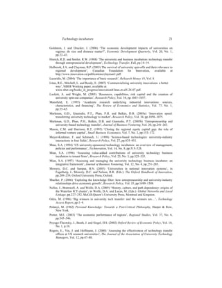 Technology incubators 21
Goldstein, J. and Drucker, J. (2006) ‘The economic development impacts of universities on
regions: do size and distance matter?’, Economic Development Quarterly, Vol. 20, No. 1,
pp.22–43.
Hisrich, R.D. and Smilor, R.W. (1988) ‘The university and business incubation: technology transfer
through entrepreneurial development’, Technology Transfer, Fall, pp.14–19.
Holbrook, J.A. and Clayman, B.P. (2003) The survival of university spin-offs and their relevance to
regional development’, Canadian Foundation for Innovation, available at
http://www.innovation.ca/publications/clayman1.pdf.
Lazaridis, M. (2004) ‘The importance of basic research’, Re$earch Money 18, Vol. 8.
Litan, R.E., Mitchell, L. and Reedy, E. (2007) ‘Commercializing university innovations: a better
way’, NBER Working paper, available at
www.nber.org/books_in_progress/innovation8/litan-et-al5-24-07.pdf.
Lockett, A. and Wright, M. (2005) ‘Resources, capabilities, risk capital and the creation of
university spin-out companies’, Research Policy, Vol. 34, pp.1043–1057.
Mansfield, E. (1995) ‘Academic research underlying industrial innovations: sources,
characteristics, and financing’, The Review of Economics and Statistics, Vol. 77, No. 1,
pp.55–65.
Markman, G.D., Gianiodis, P.T., Phan, P.H. and Balkin, D.B. (2005a) ‘Innovation speed:
transferring university technology to market’, Research Policy, Vol. 34, pp.1058–1075.
Markman, G.D., Phan, P.H., Balkin, D.B. and Gianiodis, P.T. (2005b) ‘Entrepreneurship and
university-based technology transfer’, Journal of Business Venturing, Vol. 20, pp.241–263.
Mason, C.M. and Harrison, R.T. (1995) ‘Closing the regional equity capital gap: the role of
informal venture capital’, Small Business Economics, Vol. 7, No. 2, pp.153–172.
Meyer-Krahmer, F. and Schmoch, U. (1998) ‘Science-based technologies: university-industry
interactions in four fields’, Research Policy, Vol. 27, pp.835–851.
Mian, S.A. (1994) ‘US university-sponsored technology incubators: an overview of management,
policies and performance’, Technovation, Vol. 14, No. 8, pp.515–528.
Mian, S.A. (1996) ‘Assessing value-added contributions of university technology business
incubators to tenant firms’, Research Policy, Vol. 25, No. 3, pp.325–335.
Mian, S.A. (1997) ‘Assessing and managing the university technology business incubator: an
integrative framework’, Journal of Business Venturing, Vol. 12, No. 4, pp.251–285.
Mowery, D.C. and Sampat, B.N. (2005) ‘Universities in national innovation systems’, in
Fagerberg, J., Mowery, D.C. and Nelson, R.R. (Eds.): The Oxford Handbook of Innovation,
pp.209–239, Oxford University Press, Oxford.
Mueller, P. (2006) ‘Exploring the knowledge filter: how entrepreneurship and university-industry
relationships drive economic growth’, Research Policy, Vol. 35, pp.1499–1508.
Nelles, J., Bramwell, A. and Wolfe, D.A. (2005) ‘History, culture, and path dependency: origins of
the Waterloo ICT cluster’, in Wolfe, D.A. and Lucas, M. (Eds.): Global Networks and Local
Linkage, pp.227–252, McGill-Queen’s University Press, Montreal and Kingston.
Odza, M. (1996) ‘Big winners in university tech transfer: and the winners are…’, Technology
Access Report, pp.1–4.
Polanyi, M. (1962) Personal Knowledge: Towards a Post-Critical Philosophy, Harper & Row,
New York.
Porter, M.E. (2003) ‘The economic performance of regions’, Regional Studies, Vol. 37, No. 6,
pp.545–546.
Poyago-Theotoky, J., Beath, J. and Siegel, D.S. (2002) Oxford Review of Economic Policy, Vol. 18,
No. 1, p.10.
Rogers, E., Yin, J. and Hoffmann, J. (2000) ‘Assessing the effectiveness of technology transfer
offices at US research universities’, The Journal of the Association of University Technology
Managers, Vol. 12, pp.47–80.
 