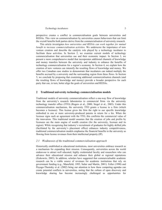 Technology incubators 3
perspective creates a conflict in commercialisation goals between universities and
REDAs. This view on commercialisation by universities causes behaviours that can limit
the overall benefits both parties derive from the commercialisation of university research.
This article investigates how universities and REDAs can work together for mutual
benefit to increase commercialisation activities. We underscore the importance of new
venture creation and describe the catalytic role played by a technology incubator to
facilitate these activities. In Section 2, we examine current models of technology
commercialisation that universities use and their economic impact. In Section 3, we
present a more comprehensive model that incorporates additional channels of knowledge
and money transfers between the university and industry to enhance the benefits of
technology commercialisation for a region’s economy. In Section 4, we explain how the
creation of new ventures can intensify the resulting flows of knowledge and money. We
offer two Canadian case studies to demonstrate that incubators can indeed multiply the
benefits accrued by a university and the surrounding region from these flows. In Section
5, we conclude by proposing that examining additional commercialisation channels (and
the resulting flows of knowledge and money) provide a broader perspective for each
party that can, in turn, better align the goals of universities and REDAs.
2 Traditional university technology commercialisation models
Traditional models of university commercialisation reflect a one-way flow of knowledge
from the university’s research laboratories to commercial firms via the university
technology transfer office (TTO) (Rogers et al., 2000; Siegel et al., 2003). Under this
commercialisation mechanism, the university TTO grants a license to a firm (which
becomes a licensee). This license gives the firm the right to use specific knowledge
embodied in one or more university-produced patents in return for a fee. When the
licensee signs such an agreement with the TTO, this confirms the commercial value of
the innovation. This traditional model assumes that the creation of jobs and profits by
licensees are the main engine of wealth creation (for the university, licensee and its
region). While recognising that industry’s recruitment of graduates for highly skilled jobs
(facilitated by the university’s placement office) enhances industry competitiveness,
traditional commercialisation models emphasise the financial benefits to the university as
flowing from license revenues from their intellectual property (IP).
2.1 Weaknesses of the traditional commercialisation approach
Historically established as educational institutions, most universities embrace research as
a mechanism for expanding their mission. Consequently, universities across the world
endeavour to attract well educated, highly credentialed faculty and researchers who can
advance their educational mission and enhance their global or regional reputations
(Etzkowitz, 2003). In addition, scholars have suggested that commercialisable academic
research can be a viable source of revenues for academic institutions that rely on
government funding (e.g., Mansfield, 1995; Salter and Martin, 2001). Feller (1990) and
Poyago-Theotoky et al. (2002) bring our attention to how these competing agendas can
create potential conflicts in universities, noting that the culture of open discovery and
knowledge sharing has become increasingly challenged as opportunities for
 