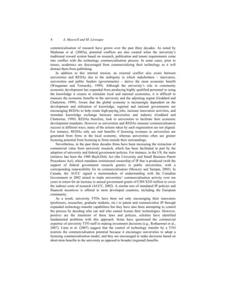 4 A. Maxwell and M. Lévesque
commercialisation of research have grown over the past three decades. As noted by
Markman et al. (2005a), potential conflicts are also created when the university’s
traditional reward system based on research, publication and tenure requirements come
into conflict with the technology commercialisation process. In some cases, prior to
tenure, academics are discouraged from commercialising their technology as it will
distract them from publishing.
In addition to this internal tension, an external conflict also exists between
universities and REDAs due to the ambiguity in which stakeholders – innovators,
universities and public funders (governments) – derive the most economic benefit
(Waugaman and Tornatzky, 1999). Although the university’s role in community
economic development has expanded from producing highly qualified personnel to using
the knowledge it creates to stimulate local and national economies, it is difficult to
measure the economic benefits to the university and the adjoining region (Goddard and
Chatterton, 1999). Aware that the global economy is increasingly dependent on the
development and utilisation of knowledge, regional and national governments are
encouraging REDAs to help create high-paying jobs, increase innovation activities, and
stimulate knowledge exchange between universities and industry (Goddard and
Chatterton, 1999). REDAs therefore, look to universities to facilitate their economic
development mandates. However as universities and REDAs measure commercialisation
success in different ways, many of the actions taken by each organisation are not aligned.
For instance, REDAs only see real benefits if licensing revenues to universities are
generated from firms in the local economy, whereas universities often see greater
licensing potential from licensing to firms outside their surroundings.
Nevertheless, in the past three decades firms have been increasing the extraction of
commercial value from university research, which has been facilitated in part by the
adoption of university and federal government policies. For instance, in the US, the main
initiative has been the 1980 Bayh-Dole Act (the University and Small Business Patent
Procedures Act), which mandates institutional ownership of IP that is produced (with the
support of federal government research grants) in public universities, with a
corresponding responsibility for its commercialisation (Mowery and Sampat, 2005). In
Canada, the AUCC signed a memorandum of understanding with the Canadian
Government in 2002 aimed to triple universities’ commercialisation activity over ten
years in return for an increase in annual government grants of CDN $245 million to cover
the indirect costs of research (AUCC, 2002). A similar mix of mandated IP policies and
financial incentives is offered in most developed countries, including the European
community.
As a result, university TTOs have been not only encouraging their innovators
(professors, researcher, graduate students, etc.) to patent and commercialise IP through
expanded technology-transfer capabilities but they have also been attempting to control
the process by deciding who can and who cannot license their technologies. However,
positive are the intentions of these laws and policies, scholars have identified
fundamental problems with this approach. Some have questioned the commercial
expertise of university TTO staff in making investment decisions (e.g., Rothaermel et al.,
2007). Litan et al. (2007) suggest that the control of technology transfer by a TTO
restricts the commercialisation potential because it encourages universities to adopt a
licensing commercialisation model, and they are encouraged to make decisions based on
short-term benefits to the university as opposed to broader (regional) benefits.
 