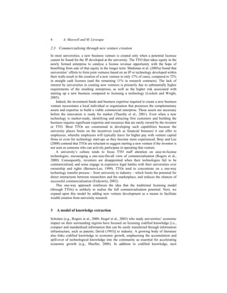 6 A. Maxwell and M. Lévesque
2.3 Commercialising through new venture creation
In most universities, a new business venture is created only when a potential licensee
cannot be found for the IP developed at the university. The TTO then takes equity in the
newly formed enterprise to catalyse a license revenue opportunity with the hope of
benefiting from sale of that equity in the longer term. Markman et al. (2005a) found that
universities’ efforts to form joint ventures based on an IP or technology developed within
their walls result in the creation of a new venture in only 17% of cases, compared to 72%
in straight cash licenses (and the remaining 11% in research contracts). The lack of
interest by universities in creating new ventures is primarily due to substantially higher
requirements of the resulting enterprises, as well as the higher risk associated with
starting up a new business compared to licensing a technology (Lockett and Wright,
2005).
Indeed, the investment funds and business expertise required to create a new business
venture necessitates a local individual or organisation that possesses the complementary
assets and expertise to build a viable commercial enterprise. These assets are necessary
before the innovation is ready for market (Thursby et al., 2001). Even when a new
technology is market-ready, identifying and attracting first customers and building the
business requires significant expertise and resources that are rarely owned by the inventor
or TTO. Most TTOs are constrained in developing such capabilities because the
university places limits on the incentives (such as financial bonuses) it can offer to
employees, whereby employees will typically leave for higher pay with venture capital
firms or even for technology start-ups as they become more experienced. Bray and Lee
(2000) contend that TTOs are reluctant to suggest starting a new venture if the inventor is
not seen as someone who can actively participate in operating that venture.
A university’s culture tends to focus TTO staff attention on easy-to-license
technologies, encouraging a one-size-fits-all view of commercialisation (Rogers et al.,
2000). Consequently, inventors are disappointed when their technologies fail to be
commercialised, and some engage in expensive legal battles with their universities over
ownership and rights (Berners-Lee, 1999). TTOs tend to concentrate on a one-way
technology transfer process – from university to industry – which limits the potential for
direct interactions between researchers and the marketplace, and reduces the chances of
successful commercialisation (Etzkowitz, 2003).
This one-way approach reinforces the idea that the traditional licensing model
(through TTOs) is unlikely to realise the full commercialisation potential. Next, we
expand upon this model by adding new venture development as a means to facilitate
wealth creation from university research.
3 A model of knowledge extraction
Scholars (e.g., Rogers et al., 2000; Siegel et al., 2003) who study universities’ economic
impact on their surrounding regions have focused on licensing codified knowledge [i.e.,
compact and standardised information that can be easily transferred through information
infrastructure, such as patents; David (1993)] to industry. A growing body of literature
also links codified knowledge to economic growth, emphasising the accumulation and
spill-over of technological knowledge into the community as essential for accelerating
economic growth (e.g., Mueller, 2006). In addition to codified knowledge, tacit
 