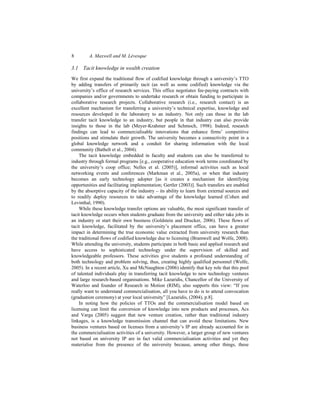 8 A. Maxwell and M. Lévesque
3.1 Tacit knowledge in wealth creation
We first expand the traditional flow of codified knowledge through a university’s TTO
by adding transfers of primarily tacit (as well as some codified) knowledge via the
university’s office of research services. This office negotiates fee-paying contracts with
companies and/or governments to undertake research or obtain funding to participate in
collaborative research projects. Collaborative research (i.e., research contact) is an
excellent mechanism for transferring a university’s technical expertise, knowledge and
resources developed in the laboratory to an industry. Not only can those in the lab
transfer tacit knowledge to an industry, but people in that industry can also provide
insights to those in the lab (Meyer-Krahmer and Schmoch, 1998). Indeed, research
findings can lead to commercialisable innovations that enhance firms’ competitive
positions and stimulate their growth. The university becomes a connectivity point in a
global knowledge network and a conduit for sharing information with the local
community (Bathelt et al., 2004).
The tacit knowledge embedded in faculty and students can also be transferred to
industry through formal programs [e.g., cooperative education work terms coordinated by
the university’s coop office; Nelles et al. (2005)], informal activities such as local
networking events and conferences (Markman et al., 2005a), or when that industry
becomes an early technology adopter [as it creates a mechanism for identifying
opportunities and facilitating implementation; Gertler (2003)]. Such transfers are enabled
by the absorptive capacity of the industry – its ability to learn from external sources and
to readily deploy resources to take advantage of the knowledge learned (Cohen and
Levinthal, 1990).
While these knowledge transfer options are valuable, the most significant transfer of
tacit knowledge occurs when students graduate from the university and either take jobs in
an industry or start their own business (Goldstein and Drucker, 2006). These flows of
tacit knowledge, facilitated by the university’s placement office, can have a greater
impact in determining the true economic value extracted from university research than
the traditional flows of codified knowledge due to licensing (Bramwell and Wolfe, 2008).
While attending the university, students participate in both basic and applied research and
have access to sophisticated technology under the supervision of skilled and
knowledgeable professors. These activities give students a profound understanding of
both technology and problem solving, thus, creating highly qualified personnel (Wolfe,
2005). In a recent article, Xu and McNaughton (2006) identify that key role that this pool
of talented individuals play in transferring tacit knowledge to new technology ventures
and large research-based organisations. Mike Lazaridis, Chancellor of the University of
Waterloo and founder of Research in Motion (RIM), also supports this view: “If you
really want to understand commercialisation, all you have to do is to attend convocation
(graduation ceremony) at your local university” [Lazaridis, (2004), p.8].
In noting how the policies of TTOs and the commercialisation model based on
licensing can limit the conversion of knowledge into new products and processes, Acs
and Varga (2005) suggest that new venture creation, rather than traditional industry
linkages, is a knowledge transmission channel that can avoid these limitations. New
business ventures based on licenses from a university’s IP are already accounted for in
the commercialisation activities of a university. However, a larger group of new ventures
not based on university IP are in fact valid commercialisation activities and yet they
materialise from the presence of the university because, among other things, these
 
