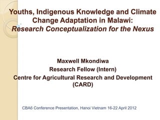 Youths, Indigenous Knowledge and Climate
      Change Adaptation in Malawi:
 Research Conceptualization for the Nexus



                 Maxwell Mkondiwa
              Research Fellow (Intern)
 Centre for Agricultural Research and Development
                       (CARD)


    CBA6 Conference Presentation, Hanoi Vietnam 16-22 April 2012
 