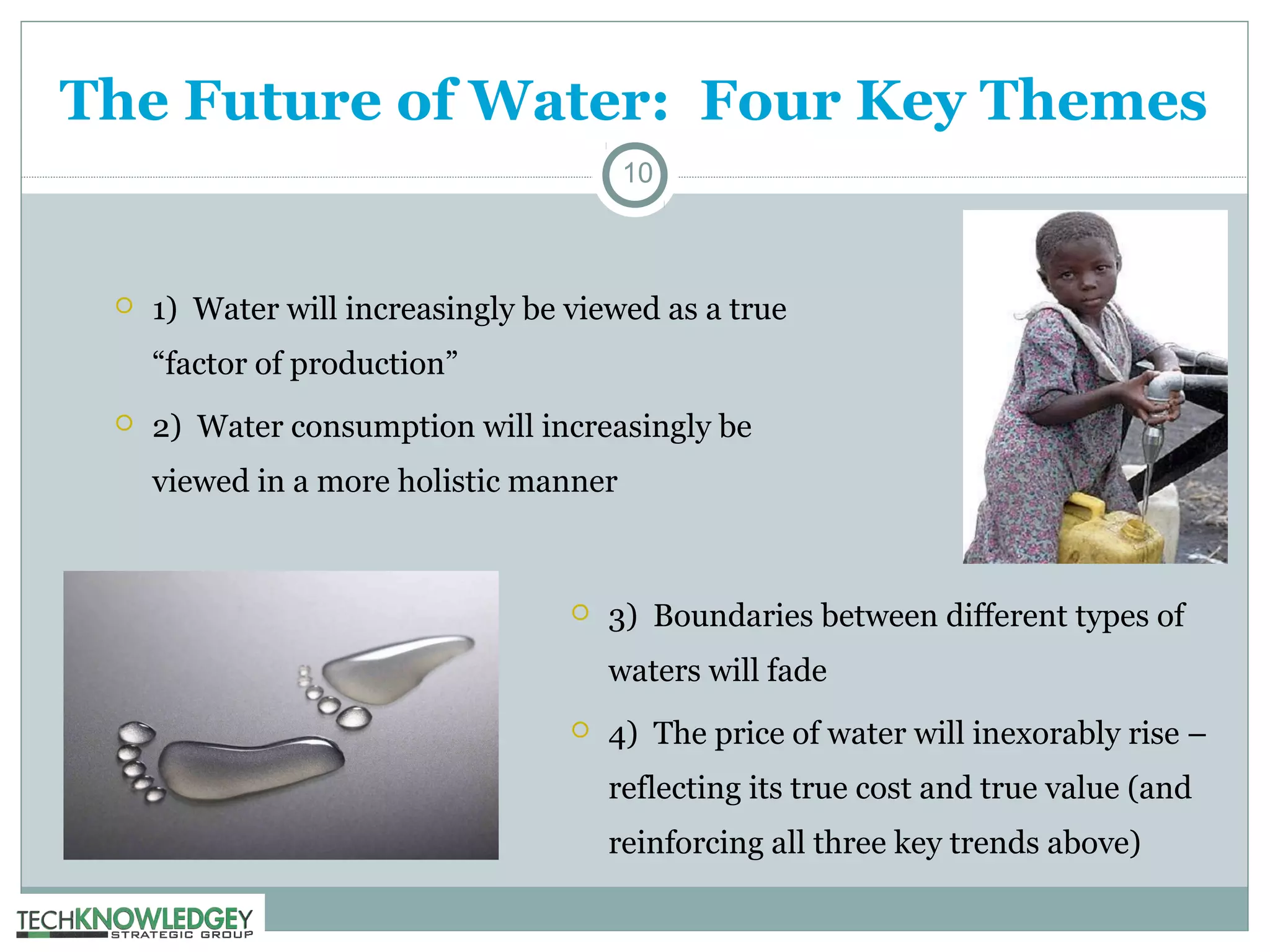 The Future of Water: Four Key Themes
10



1) Water will increasingly be viewed as a true
“factor of production”



2) Water consumption will increasingly be
viewed in a more holistic manner



3) Boundaries between different types of
waters will fade



4) The price of water will inexorably rise –
reflecting its true cost and true value (and
reinforcing all three key trends above)

 
