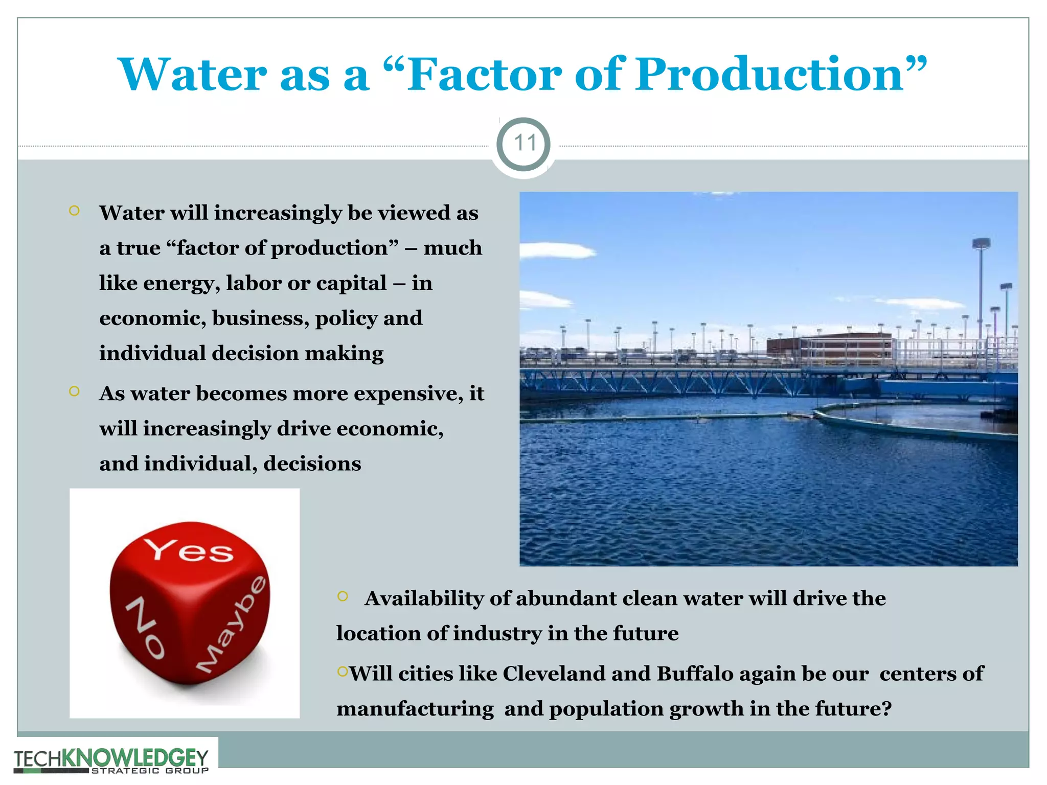 Water as a “Factor of Production”
11


Water will increasingly be viewed as
a true “factor of production” – much
like energy, labor or capital – in
economic, business, policy and
individual decision making



As water becomes more expensive, it
will increasingly drive economic,
and individual, decisions



Availability of abundant clean water will drive the

location of industry in the future
Will

cities like Cleveland and Buffalo again be our centers of

manufacturing and population growth in the future?

 