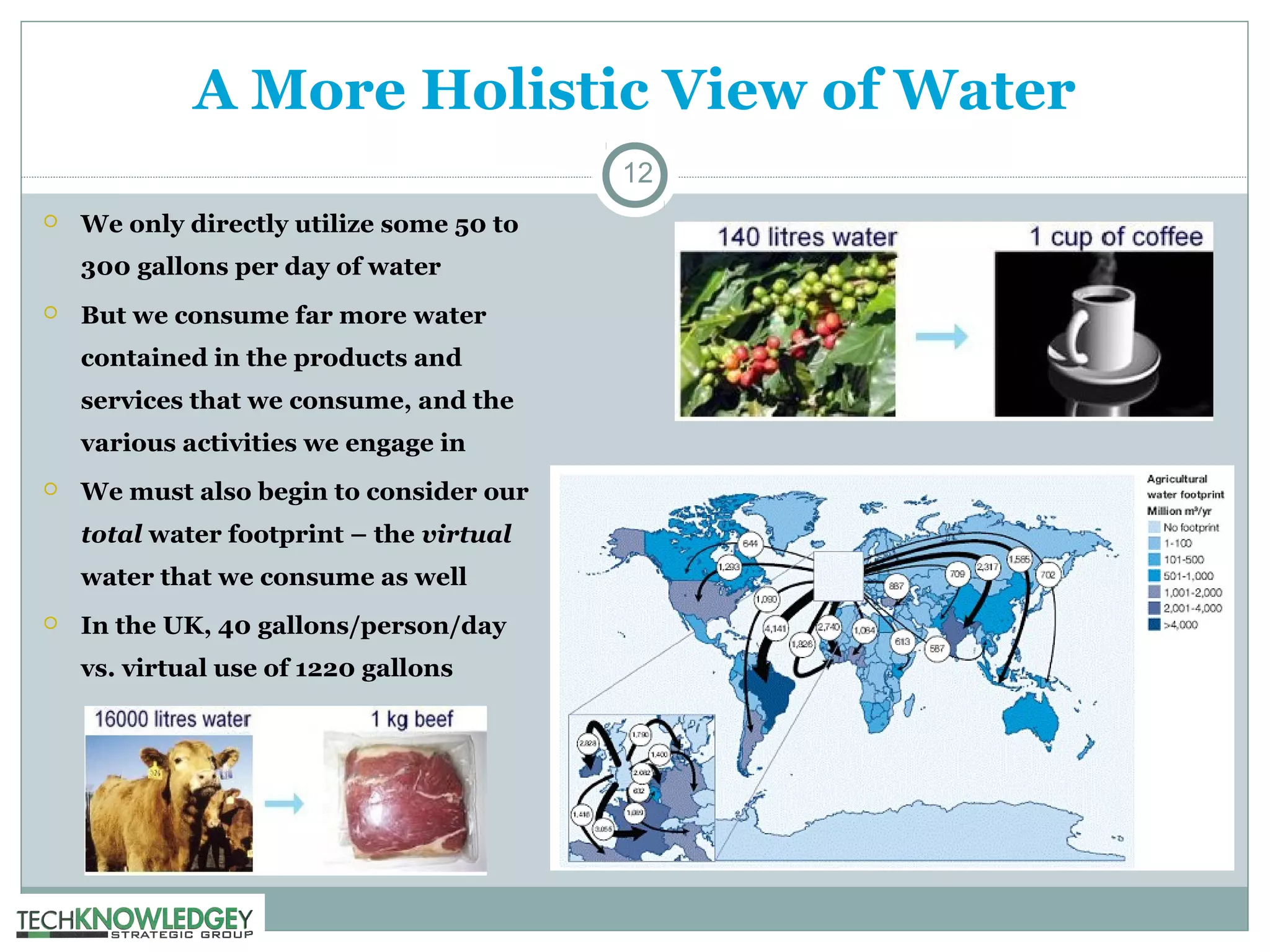 A More Holistic View of Water
12


We only directly utilize some 50 to
300 gallons per day of water



But we consume far more water
contained in the products and
services that we consume, and the
various activities we engage in



We must also begin to consider our
total water footprint – the virtual
water that we consume as well



In the UK, 40 gallons/person/day
vs. virtual use of 1220 gallons

 