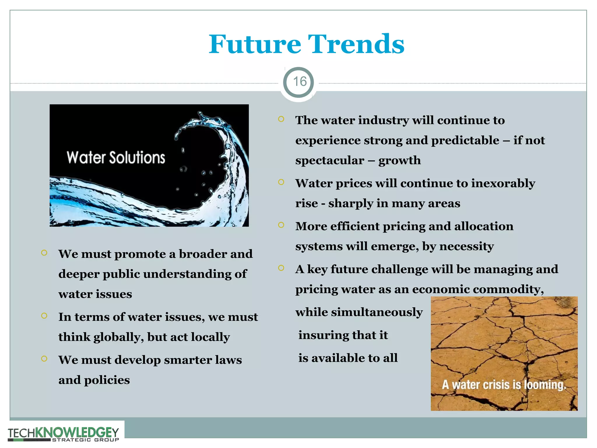 Future Trends
16


The water industry will continue to
experience strong and predictable – if not
spectacular – growth



Water prices will continue to inexorably
rise - sharply in many areas




systems will emerge, by necessity

We must promote a broader and
deeper public understanding of

More efficient pricing and allocation



A key future challenge will be managing and

water issues



In terms of water issues, we must

while simultaneously

think globally, but act locally



pricing water as an economic commodity,

insuring that it

We must develop smarter laws

is available to all

and policies

 