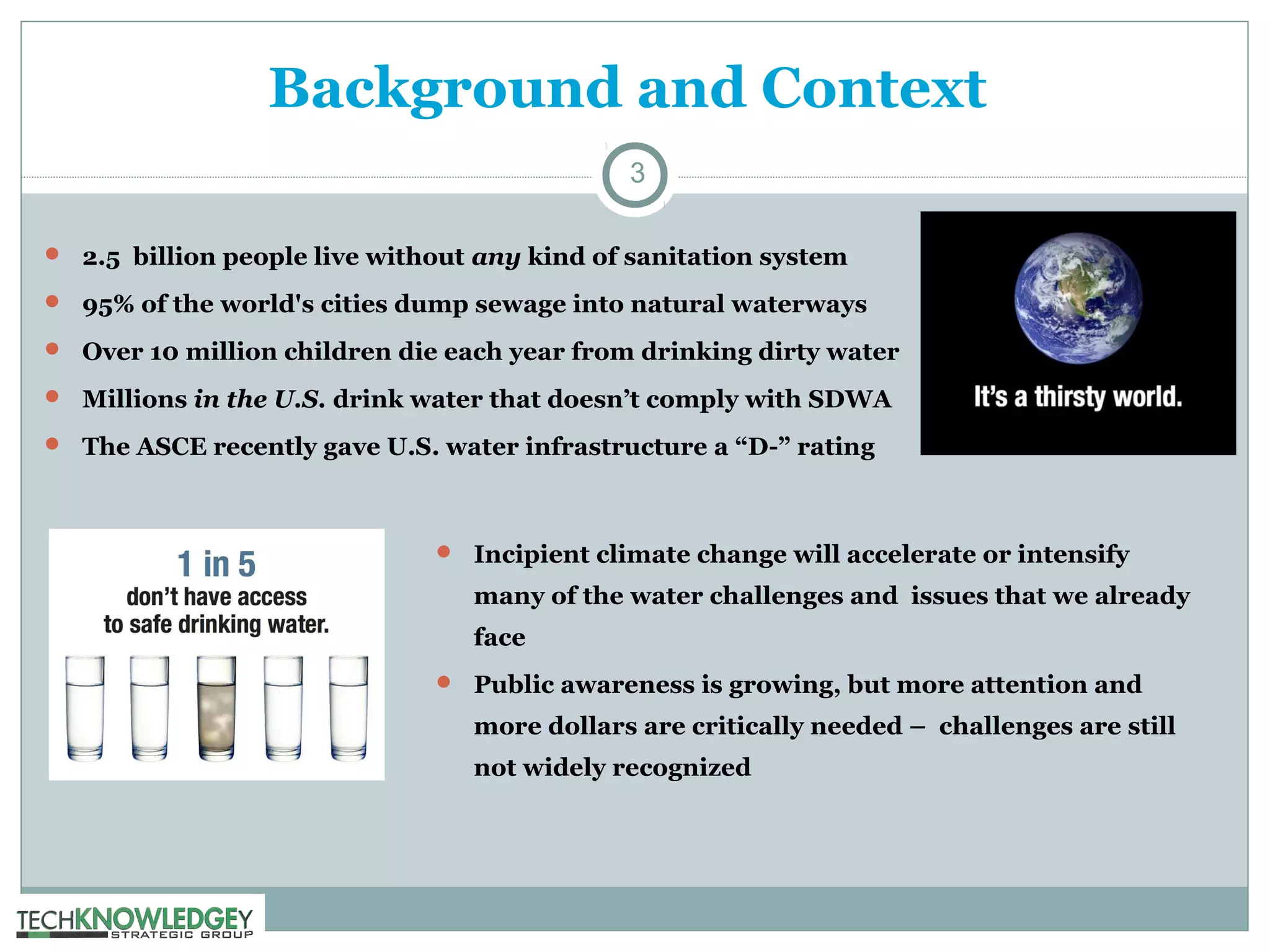 Background and Context
3
 2.5 billion people live without any kind of sanitation system
 95% of the world's cities dump sewage into natural waterways
 Over 10 million children die each year from drinking dirty water
 Millions in the U.S. drink water that doesn’t comply with SDWA
 The ASCE recently gave U.S. water infrastructure a “D-” rating

 Incipient climate change will accelerate or intensify

many of the water challenges and issues that we already
face
 Public awareness is growing, but more attention and

more dollars are critically needed – challenges are still
not widely recognized

 