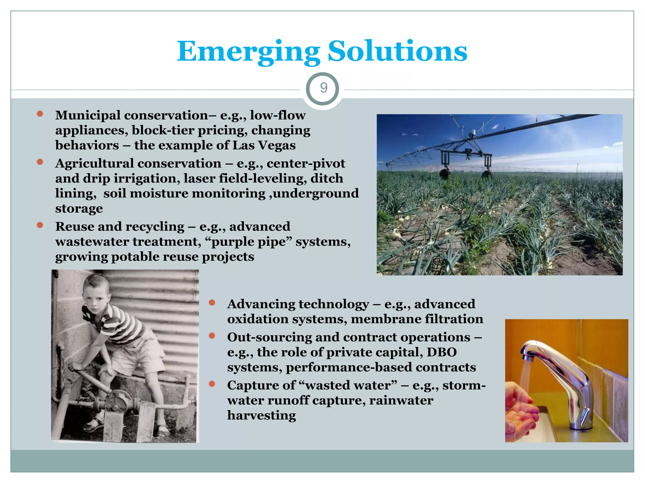 Emerging Solutions
9
 Municipal conservation– e.g., low-flow

appliances, block-tier pricing, changing
behaviors – the example of Las Vegas
 Agricultural conservation – e.g., center-pivot
and drip irrigation, laser field-leveling, ditch
lining, soil moisture monitoring ,underground
storage
 Reuse and recycling – e.g., advanced
wastewater treatment, “purple pipe” systems,
growing potable reuse projects

 Advancing technology – e.g., advanced

oxidation systems, membrane filtration
 Out-sourcing and contract operations –
e.g., the role of private capital, DBO
systems, performance-based contracts
 Capture of “wasted water” – e.g., stormwater runoff capture, rainwater
harvesting

 
